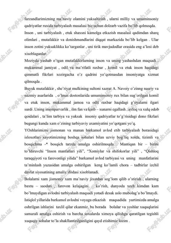 kasb etadi. agar biz bu masalada xusherlik va sezgirligimizni ,qat’iyat va mas’uliyatimizni yo’qotsak ,bu o’ta muxim ishni uz xoliga , o’zibo’larchilikka tashlab qo’yadigan bo’lsak .muqaddas qadriyatlarimizga yo’g’rilgan va ulardan oziqlangan ma’naviyatimizdan, tarixiy xotiramizdan ayrilib ,oxir oqibatda o’zimiz intilgan umumbashariy taraqqiet yo’lidan chetga chiqib qolishimiz mumkin. shuni mamnuniyat bilan qayd etish lozimki ,ezgu fazilat va intilishlar xalqimizning qon qoni va suyak – suyagiga singib ketgan. uning tabiatiga xos bo’lgan yuksak ma’naviyat necha asrlarki bizni ne – ne balo – qazolardan , to’fon va bo’ronlardan sog’ – omon asrab kelmoqda .har qanday bosqin va istelolarga qaramasdan , xar qanday og’ir va murakkab sharoitda xam ota – bobolarimiz o’zligini yo’qotmasdan , ma’naviy mezonlari , odob – axloq qoidalariga amal qilib . komillik sari intilib yashagani bugun xam barchamizga ibrat bo’lib, kuch – quvvat bag’ishlab kelmoqda. ma’lumki, mamlakatimizda komil va barkamol insonni tarbiyalash masalasi siyosatimizning ustivor vazifasi qilib qo’yilgan . zero , yosh avlodni …