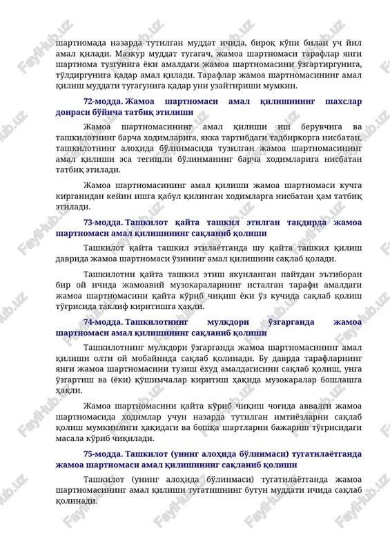 artibga solish) uchun belgilangan tartibda ko'rib chiqiladi. jamoa shartnomasi mehnat jamoasining umumiy yig'ilishida (konferentsiyasida) ma'qullanganidan keyin taraflarning vakillari uch kun ichida jamoa shartnomasini imzolaydi. 71-modda. jamoa shartnomasining kuchga kirishi va amal qilish muddati jamoa shartnomasi imzolangan kundan e'tiboran yoki jamoa shartnomasida belgilangan kundan e'tiboran kuchga kiradi va shartnomada nazarda tutilgan muddat ichida, biroq ko'pi bilan uch yil amal qiladi. mazkur muddat tugagach, jamoa shartnomasi taraflar yangi shartnoma tuzguniga yoki amaldagi jamoa shartnomasini o'zgartirguniga, to'ldirguniga qadar amal qiladi. taraflar jamoa shartnomasining amal qilish muddati tugaguniga qadar uni uzaytirishi mumkin. 72-modda. jamoa shartnomasi amal qilishining shaxslar doirasi bo'yicha tatbiq etilishi jamoa shartnomasining amal qilishi ish beruvchiga va tashkilotning barcha xodimlariga, yakka tartibdagi tadbirkorga nisbatan, tashkilotning alohida bo'linmasida tuzilgan jamoa shartnomasining amal qilishi esa tegishli bo'linmaning barcha xodimlariga nisbatan tatbiq etiladi. jamoa shartnomasining amal qilishi jamoa shartnomasi kuchga kirganidan keyin ishga qabul qilingan xodimlarga nisbatan ham tatbiq etiladi. 73-modda. tashkilot qayta tashkil etilgan …