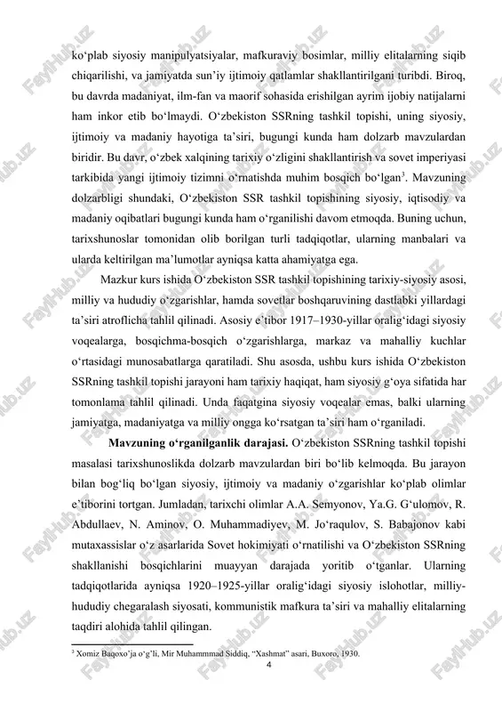 rganilishi davom etmoqda. buning uchun, tarixshunoslar tomonidan olib borilgan turli tadqiqotlar, ularning manbalari va ularda keltirilgan ma’lumotlar ayniqsa katta ahamiyatga ega. [3: xomiz baqoxo’ja o‘g’li, mir muhammmad siddiq, “xashmat” asari, buxoro, 1930.] mazkur kurs ishida o‘zbekiston ssr tashkil topishining tarixiy-siyosiy asosi, milliy va hududiy o‘zgarishlar, hamda sovetlar boshqaruvining dastlabki yillardagi ta’siri atroflicha tahlil qilinadi. asosiy e’tibor 1917–1930-yillar oralig‘idagi siyosiy voqealarga, bosqichma-bosqich o‘zgarishlarga, markaz va mahalliy kuchlar o‘rtasidagi munosabatlarga qaratiladi. shu asosda, ushbu kurs ishida o‘zbekiston ssrning tashkil topishi jarayoni ham tarixiy haqiqat, ham siyosiy g‘oya sifatida har tomonlama tahlil qilinadi. unda faqatgina siyosiy voqealar emas, balki ularning jamiyatga, madaniyatga va milliy ongga ko‘rsatgan ta’siri ham o‘rganiladi. mavzuning o‘rganilganlik darajasi. o‘zbekiston ssrning tashkil topishi masalasi tarixshunoslikda dolzarb mavzulardan biri bo‘lib kelmoqda. bu jarayon bilan bog‘liq bo‘lgan siyosiy, ijtimoiy va madaniy o‘zgarishlar ko‘plab olimlar e’tiborini tortgan. jumladan, tarixchi olimlar a.a. semyonov, ya.g. g‘ulomov, r. abdullaev, n. aminov, o. muhammadiyev, m. jo‘raqulov, s. …