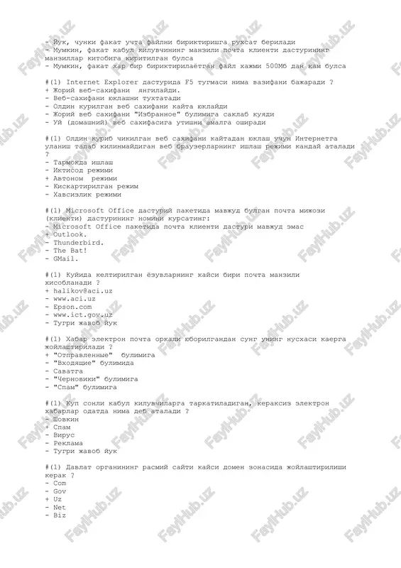 asturining manzillar kitobiga kiritilgan bulsa - mumkin, fakat xar bir biriktirilayotgan fayl xajmi 500mb dan kam bulsa #(1) internet explorer dasturida f5 tugmasi nima vazifani bajaradi ? + joriy veb-saxifani yangilaydi. - veb-saxifani yuklashni tuxtatadi - oldin kurilgan veb saxifani kayta yuklaydi - joriy veb saxifani "izbrannoe" bulimiga saklab kuyadi - uy (domashniy) veb saxifasiga utishni amalga oshiradi #(1) oldin kurib chikilgan veb saxifani kaytadan yuklash uchun internetga ulanish talab kilinmaydigan veb brauzerlarning ishlash rejimi kanday ataladi ? - tarmokda ishlash - iktisod rejimi + avtonom rejimi - kiskartirilgan rejim - xavsizlik rejimi #(1) microsoft office dasturiy paketida mavjud bulgan pochta mijozi (klienti) dasturining nomini kursating: - microsoft office paketida pochta klienti dasturi mavjud emas + outlook. - thunderbird. - the bat! - gmail. #(1) kuyida keltirilgan yozuvlarning kaysi biri pochta manzili xisoblanadi ? + halikov@aci.uz - www.aci.uz - epson.com - www.ict.gov.uz - tugri javob yuk #(1) xabar elektron pochta …
