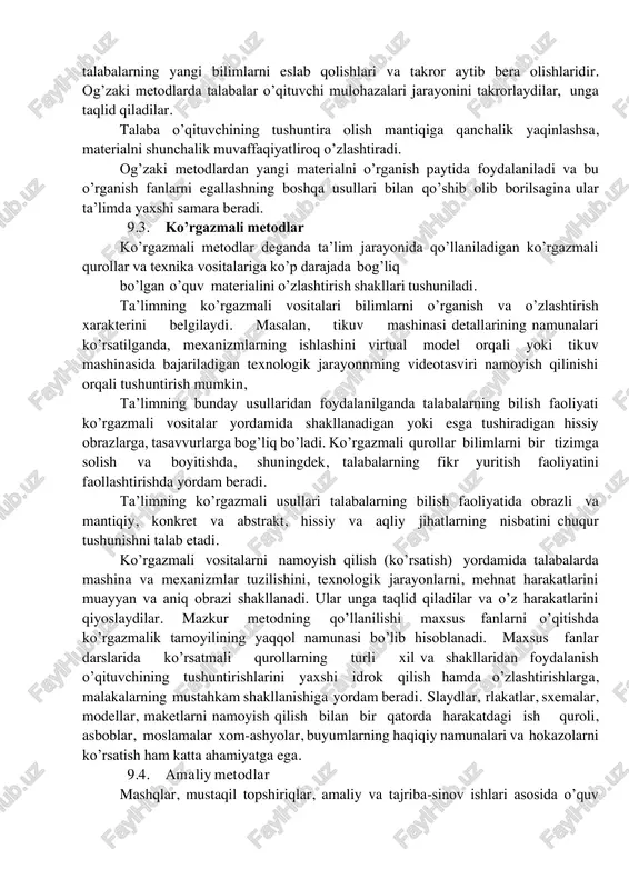 shini) ko’zda tutadi. ma’ruzani eshitish so’zlab berishni eshitishga qaraganda qiyinroq, chunki ko’proq diqqat-e’tiborni talab etadi. ma’ruzalar, odatda, oliy ta’lim muassasalaridagi ta’lim jarayonida qo’llaniladi. og’zaki metodlarni qo’llash jarayonida ko’rgazmali qurollardan ham foydalanish mumkin. ammo ular yordamchi rol o’ynaydilar. og’zaki metodlardan foydalanishning muvaffaqiyat ko’rsatkichlari- talabalarning yangi bilimlarni eslab qolishlari va takror aytib bera olishlaridir. og’zaki metodlarda talabalar o’qituvchi mulohazalari jarayonini takrorlaydilar, unga taqlid qiladilar. talaba o’qituvchining tushuntira olish mantiqiga qanchalik yaqinlashsa, materialni shunchalik muvaffaqiyatliroq o’zlashtiradi. og’zaki metodlardan yangi materialni o’rganish paytida foydalaniladi va bu o’rganish fanlarni egallashning boshqa usullari bilan qo’shib olib borilsagina ular ta’limda yaxshi samara beradi. 9.3. ko’rgazmali metodlar ko’rgazmali metodlar deganda ta’lim jarayonida qo’llaniladigan ko’rgazmali qurollar va texnika vositalariga ko’p darajada bog’liq bo’lgan o’quv materialini o’zlashtirish shakllari tushuniladi. ta’limning ko’rgazmali vositalari bilimlarni o’rganish va o’zlashtirish xarakterini belgilaydi. masalan, tikuv mashinasi detallarining namunalari ko’rsatilganda, mexanizmlarning ishlashini virtual model orqali yoki tikuv mashinasida bajariladigan texnologik jarayonnming videotasviri namoyish qilinishi orqali tushuntirish …