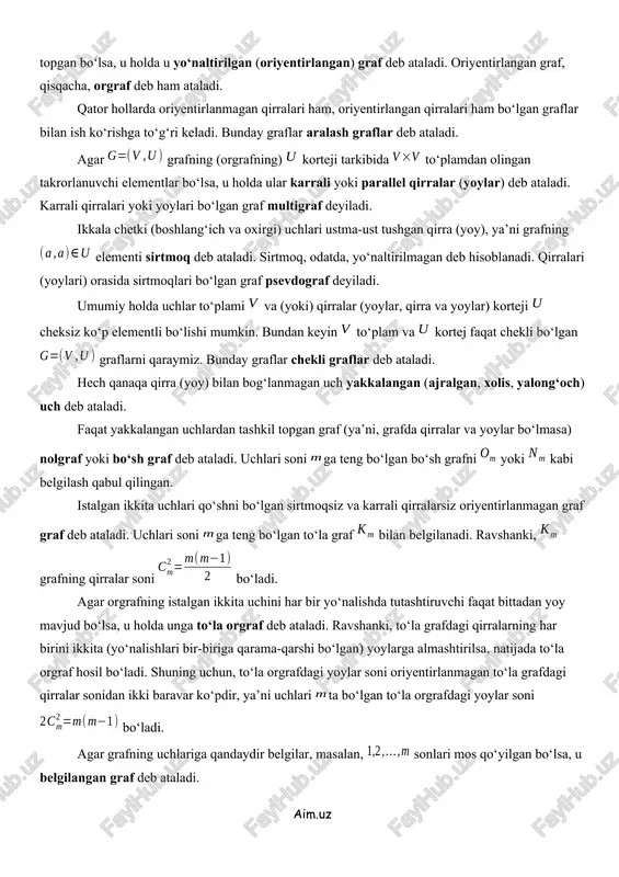ardan (ya’ni, yoylardan) tashkil topgan bo‘lsa, u holda u yo‘naltirilgan (oriyentirlangan) graf deb ataladi. oriyentirlangan graf, qisqacha, orgraf deb ham ataladi. qator hollarda oriyentirlanmagan qirralari ham, oriyentirlangan qirralari ham bo‘lgan graflar bilan ish ko‘rishga to‘g‘ri keladi. bunday graflar aralash graflar deb ataladi. agar grafning (orgrafning) korteji tarkibida to‘plamdan olingan takrorlanuvchi elementlar bo‘lsa, u holda ular karrali yoki parallel qirralar (yoylar) deb ataladi. karrali qirralari yoki yoylari bo‘lgan graf multigraf deyiladi. ikkala chetki (boshlang‘ich va oxirgi) uchlari ustma-ust tushgan qirra (yoy), ya’ni grafning elementi sirtmoq deb ataladi. sirtmoq, odatda, yo‘naltirilmagan deb hisoblanadi. qirralari (yoylari) orasida sirtmoqlari bo‘lgan graf psevdograf deyiladi. umumiy holda uchlar to‘plami va (yoki) qirralar (yoylar, qirra va yoylar) korteji cheksiz ko‘p elementli bo‘lishi mumkin. bundan keyin to‘plam va kortej faqat chekli bo‘lgan graflarni qaraymiz. bunday graflar chekli graflar deb ataladi. hech qanaqa qirra (yoy) bilan bog‘lanmagan uch yakkalangan (ajralgan, xolis, yalong‘och) uch deb ataladi. faqat yakkalangan uchlardan tashkil …