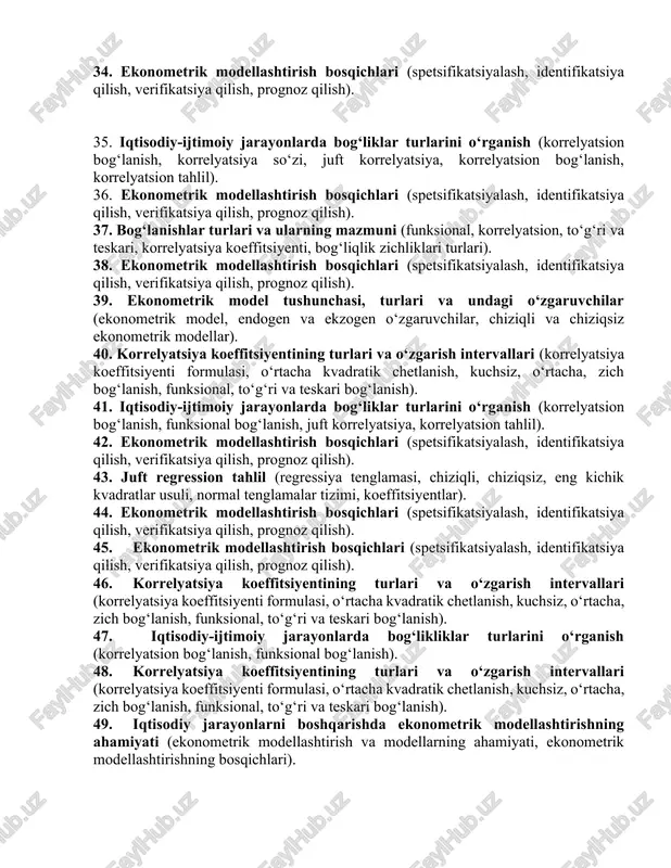 englamasi, chiziqli, chiziqsiz, eng kichik kvadratlar usuli, normal tenglamalar tizimi, koeffitsiyentlar). 34. ekonometrik modellashtirish bosqichlari (spetsifikatsiyalash, identifikatsiya qilish, verifikatsiya qilish, prognoz qilish). 35. iqtisodiy-ijtimoiy jarayonlarda bog‘liklar turlarini o‘rganish (korrelyatsion bog‘lanish, korrelyatsiya so‘zi, juft korrelyatsiya, korrelyatsion bog‘lanish, korrelyatsion tahlil). 36. ekonometrik modellashtirish bosqichlari (spetsifikatsiyalash, identifikatsiya qilish, verifikatsiya qilish, prognoz qilish). 37. bog‘lanishlar turlari va ularning mazmuni (funksional, korrelyatsion, to‘g‘ri va teskari, korrelyatsiya koeffitsiyenti, bog‘liqlik zichliklari turlari). 38. ekonometrik modellashtirish bosqichlari (spetsifikatsiyalash, identifikatsiya qilish, verifikatsiya qilish, prognoz qilish). 39. ekonometrik model tushunchasi, turlari va undagi o‘zgaruvchilar (ekonometrik model, endogen va ekzogen o‘zgaruvchilar, chiziqli va chiziqsiz ekonometrik modellar). 40. korrelyatsiya koeffitsiyentining turlari va o‘zgarish intervallari (korrelyatsiya koeffitsiyenti formulasi, o‘rtacha kvadratik chetlanish, kuchsiz, o‘rtacha, zich bog‘lanish, funksional, to‘g‘ri va teskari bog‘lanish). 41. iqtisodiy-ijtimoiy jarayonlarda bog‘liklar turlarini o‘rganish (korrelyatsion bog‘lanish, funksional bog‘lanish, juft korrelyatsiya, korrelyatsion tahlil). 42. ekonometrik modellashtirish bosqichlari (spetsifikatsiyalash, identifikatsiya qilish, verifikatsiya qilish, prognoz qilish). 43. juft regression tahlil (regressiya tenglamasi, chiziqli, chiziqsiz, …
