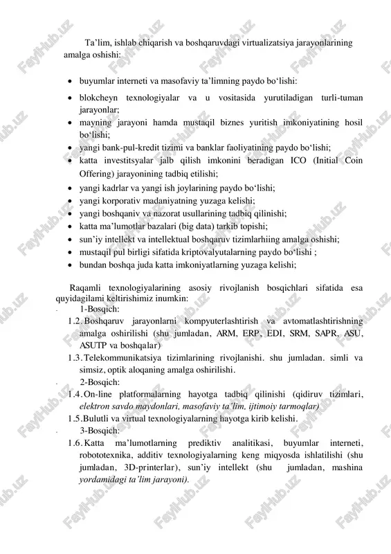 hishga imkon beradi. misol sifatida turli xildagi avtomatik ishlab chiqarish jarayonlarini, 3d-texnologiyasini, bulutli texnologiyalarni. masofaviy meditsina xizmatlari ko‘rsatishni, aqlli texnologiyalar yordamida mahsulot yetishtirish va uni yetkazib berishni, turli xildagi tovarlarm saqlash va ularni sotish jarayonlarini keltirish mumkin. raqamli texnologiylarga o‘tish nimani anglatadi? - degan savolga quyidagicha javob berish mumkin: • raqamli texnologiyalarga o‘tish deganda, kompuyterlar va bilimlarga asoslangan holda jamiyat va iqtisodiyot rivojlanishining butunlay yangicha turini barpo etishni tushunamiz: • raqamli texnologiyalarga o‘tish jarayonining asosiy tarkibiy qismlari sifatida ma’umotlar bilan ishlashni amalga oshirib beradigan mobil ijtimoiy tarmoqlar, bulutli texnologiyalar. sensor tarmoqlar, buyumlar interneti hamda sun’iy intellekt texnologiyalari misol sifatida ko‘rsatish mumkin: • yuqorida ko‘rsatib o‘tilgan texnologiyalar birgalikda "aqlli" ob’yekt va jarayonlarni (aqlli davlat, aqlli uy. aqlli shahar, sog‘liqni saqlash, transport va tadbirkorlik) yaratishga imkon beradi. raqamli texnologiyalar quyidagi tizimli o‘zgarishlarda namoyon bo‘ladi. ta’lim, ishlab chiqarish va boshqaruvdagi virtualizatsiya jarayonlarining amalga oshishi:  buyumlar interneti va masofaviy ta’limning paydo bo‘lishi:  …