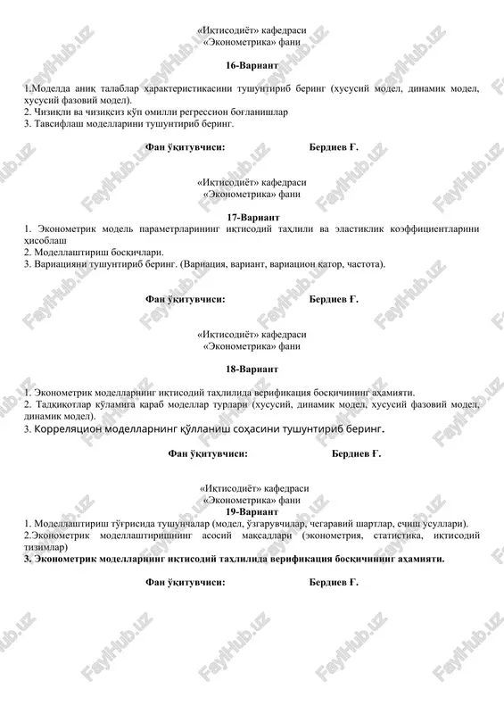 ituvchisi: berdiev g'. «iqtisodiyot» kafedrasi «ekonometrika» fani 19-variant 1. modellashtirish to'g'risida tushunchalar (model, o'zgaruvchilar, chegaraviy shartlar, echish usullari). 2.ekonometrik modellashtirishning asosiy maqsadlari (ekonometriya, statistika, iqtisodiy tizimlar) 3. ekonometrik modellarning iqtisodiy tahlilida verifikatsiya bosqichining ahamiyati. fan o'qituvchisi: berdiev g'. «iqtisodiyot» kafedrasi «ekonometrika» fani 20-variant 1. ekonometrikaning qo'llanish sohalarini tushuntirib bering (ekonometrik modellar, statistik baza). 2. iqtisodiyotni ekonometrik modellashtirishning zarurligi 3. ekonometrik modellar sifati va ahamiyatini mezonlar bo'yicha baholash. fan o'qituvchisi: berdiev g'. «iqtisodiyot» kafedrasi «ekonometrika» fani 21-variant 1. ekonometrik modellardagi parametrlarni iqtisodiy jihatdan baholash mezonlar 2. iqtisodiy ma'lumotlarning statistik tabiati 3. ekonometrik model tushunchasi, turlari va undagi o'zgaruvchilar fan o'qituvchisi: berdiev g'. «iqtisodiyot» kafedrasi «ekonometrika» fani 22-variant 1. tadqiqotlar ko'lamiga qarab modellar turlari (xususiy, dinamik model, xususiy fazoviy model, dinamik model). 2. ekonometrik modellashtirish usullari tasnifi (matematik usullar, modellar, moddiy, mehnat, pul, resurslar). 3. ekonometrik modellashtirish bosqichlari fan o'qituvchisi: berdiev g'. «iqtisodiyot» kafedrasi «ekonometrika» fani 23-variant 1. ekonometrik modellarni tuzishda qatnashadigan …