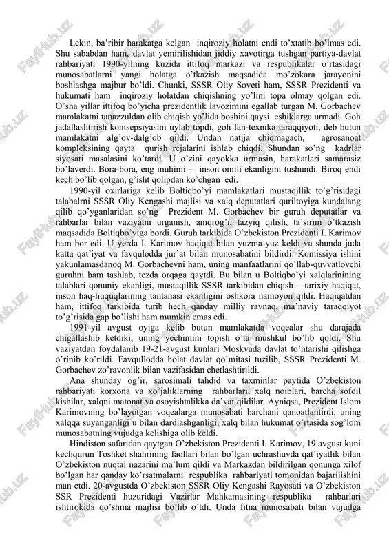 yat kasb etmoqda edi. shu ob’yektiv holatni hisobga olib, 1990-yil 24-martda o’zbekiston oliy sovetining birinchi sessiyasi o’zbekiston tarixida birinchi marta prezidentlik lavozimini ta’sis etish to’g’risida qaror qabul qilindi. sessiya yakdillik bilan islom abdug’anievich karimovni o’zbekistonning prezidenti etib saylash to’g’risida qaror qabul qildi o’zbekistonda prezident lavozimining ta’sis etilishi respublikaning siyosiy va iqtisodiy mustaqilligi uchun kurash borasida qo’yilgan dadil kadamlaridan ikkinchisi edi. o’zbekistonning mustaqillika erishishida qo’yilgan navbatdagi muhim qadam 1990-yil 20-iyunda o’zbekiston respublikasi oliy sovetining ikkinchi sessiyasida qo’yildi. sessiyada o’zbekistonning “mustaqillik deklaratsiyasi” qabul qilindi va uning kirish qismida qo’yidagicha yozib qo’yildi: “o’zbekiston sovet sotsialistik respublikasi oliy kengashi o’zbek xalqining davlat qurilishidagi tarixiy tajribasi va tarkib topgan boy an’analari, har bir millatning taqdirini o’zi belgilash huquqini ta’minlashdan iborat oliy maqsad haqi, o’zbekistonning kelajagi uchun tarixiy mas’uliyatni chuqur his etgan holda xalqaro huquq qoidalariga, umumbashariy qadriyatlarga va demokratiya prinsiplariga asoslanib, o’zbekiston sovet sotsialistik respublikasining davlat mustaqilligini e’lon qiladi”. sessiya qabul qilgan bu “mustaqillik deklaratsiyasi” …