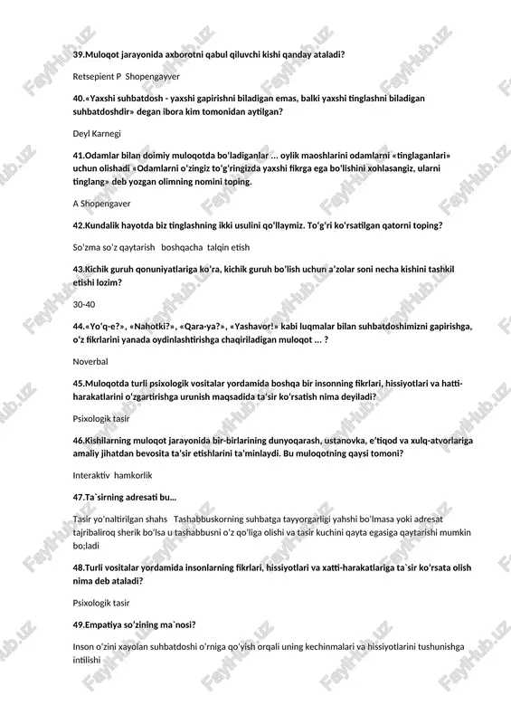 ara-ya?», «yashavor!» kabi luqmalar bilan suhbatdoshimizni gapirishga, o‘z fikrlarini yanada oydinlashtirishga chaqiriladigan muloqot ... ? noverbal 45.muloqotda turli psixologik vositalar yordamida boshqa bir insonning fikrlari, hissiyotlari va hatti-harakatlarini o‘zgartirishga urunish maqsadida ta’sir ko‘rsatish nima deyiladi? psixologik tasir 46.kishilarning muloqot jarayonida bir-birlarining dunyoqarash, ustanovka, e’tiqod va xulq-atvorlariga amaliy jihatdan bevosita ta’sir etishlarini ta’minlaydi. bu muloqotning qaysi tomoni? interaktiv hamkorlik 47.ta`sirning adresati bu… tasir yo’naltirilgan shahs tashabbuskorning suhbatga tayyorgarligi yahshi bo’lmasa yoki adresat tajribaliroq sherik bo’lsa u tashabbusni o’z qo’liga olishi va tasir kuchini qayta egasiga qaytarishi mumkin bo;ladi 48.turli vositalar yordamida insonlarning fikrlari, hissiyotlari va xatti-harakatlariga ta`sir ko’rsata olish nima deb ataladi? psixologik tasir 49.empatiya so’zining ma`nosi? inson o’zini xayolan suhbatdoshi o’rniga qo’yish orqali uning kechinmalari va hissiyotlarini tushunishga intilishi 50.ta’sirni yo‘naltiruvchi shaxs nima deyiladi? tasir yo’naltirilgan shahs tashabbuskorning suhbatga tayyorgarligi yahshi bo’lmasa yoki adresat tajribaliroq sherik bo’lsa u tashabbusni o’z qo’liga olishi va tasir kuchini qayta egasiga qaytarishi mumkin bo;ladi …