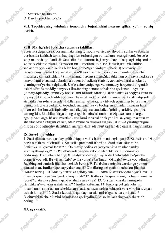 tika bo’limlari. d. barcha javoblar to’g’ri vii. topshirqning talabalar tomonidan bajarilishini nazorat qilish, yo’l – yo’riq berish. viii. mashg’ulot bo’yicha xulosa va takliflar. statistika deganda ilk bor mamlakatning iqtisodiy va siyosiy ahvolini sonlar va iboralar yordamida izohlash tartibi haqidagi fan tushunilgan bo‘lsa ham, hozirgi kunda bu so‘z ko‘p ma’noda qo‘llaniladi: statistika-bu: 1)turmush, jamiyat hayoti haqidagi aniq sonlar, ko‘rsatkichlar to‘plami; 2) mazkur ma’lumotlarni to‘plash, ishlash,umumlashtirish, saqlash va yyetkazib berish bilan bog‘liq bo‘lgan faoliyat sohasi; 3) ommaviy jarayonning ustidan ko‘p kuzatishlar o‘tkazish natijasida olingan umumlashtiruvchi mezonlar, ko‘rsatkichlar; 4) ilm-fanning maxsus sohasi.statistika fani ommaviy hodisa va jarayonlarni o‘rganadi, ularda namoyon bo‘ladigan statistik qonuniyatlarni aniqlaydi, ularning me’yorini belgilaydi. u o‘z uslubiyatiga ega va ommaviy jarayonni o‘rganish uslubi sifatida moddiy dunyo va ilm-fanning hamma sohalarida qo‘llanadi. ayniqsa ijtimoiy-iqtisodiy, ommaviy hodisalarni bilishda,idrok qilishda statistika beqiyos katta rol o‘ynaydi. bu sohada olib borilgan tekshirish va kuzatishlarni umumlashtirish natijasida statistika fan sohasi tarzida shakllanganligi va taraqqiy etib kelayotganligi …
