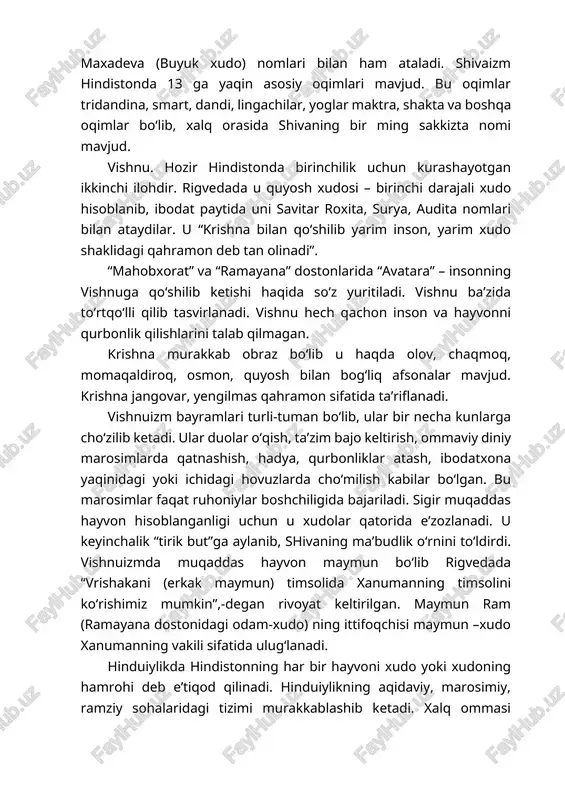 a boshqa oqimlar bo‘lib, xalq orasida shivaning bir ming sakkizta nomi mavjud. vishnu. hozir hindistonda birinchilik uchun kurashayotgan ikkinchi ilohdir. rigvedada u quyosh xudosi – birinchi darajali xudo hisoblanib, ibodat paytida uni savitar roxita, surya, audita nomlari bilan ataydilar. u “krishna bilan qo‘shilib yarim inson, yarim xudo shaklidagi qahramon deb tan olinadi”. “mahobxorat” va “ramayana” dostonlarida “avatara” – insonning vishnuga qo‘shilib ketishi haqida so‘z yuritiladi. vishnu ba’zida to‘rtqo‘lli qilib tasvirlanadi. vishnu hech qachon inson va hayvonni qurbonlik qilishlarini talab qilmagan. krishna murakkab obraz bo‘lib u haqda olov, chaqmoq, momaqaldiroq, osmon, quyosh bilan bog‘liq afsonalar mavjud. krishna jangovar, yengilmas qahramon sifatida ta’riflanadi. vishnuizm bayramlari turli-tuman bo‘lib, ular bir necha kunlarga cho‘zilib ketadi. ular duolar o‘qish, ta’zim bajo keltirish, ommaviy diniy marosimlarda qatnashish, hadya, qurbonliklar atash, ibodatxona yaqinidagi yoki ichidagi hovuzlarda cho‘milish kabilar bo‘lgan. bu marosimlar faqat ruhoniylar boshchiligida bajariladi. sigir muqaddas hayvon hisoblanganligi uchun u xudolar qatorida e’zozlanadi. u keyinchalik “tirik …