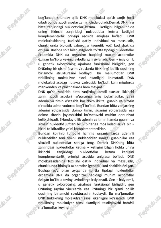 uzunligi 34 a0 ga teng. qo‘sh zanjirning diametri esa 20 a0 ga teng, chunki unda halqasining uzunligi 12 a0 ga teng purin asoslari, halqasining uzunligi 8 a0 bo‘lgan pirimidin asoslari bilan birlashadi. bitta zanjir tarkibiga kiruvchi nukleotidlar bitta nukleotidning dezoksiribozasi ikkinchi nukleotidning fosfat kislota qoldig‘i bilan kovalent bog‘lar hosil qilib ketma – ket joylashadi. bir tomondagi dnk zanjirining azotli asoslari ikkinchi zanjir azotli asoslari bilan vodorod bog‘i hosil qilib bog‘lanadi, shunday qilib dnk molekulasi qo‘sh zanjir hosil qiladi bunda azotli asoslar zanjir ichida qoladi.demak dnkning bitta zanjiridagi nukleotidlar ketma – ketligini bilgan holda uning ikkinchi zanjiridagi nukleotidlar ketma ketligini komplementarlik prinsipi asosida aniqlasa bo‘ladi. dnk molekulasidaning tuzilishi qat’iy individual va maxsusdir, chunki unda biologik axborotlar (genetik kod) kod shaklida ѐzilgan. boshqa so‘z bilan aytganda to‘rtta tipdagi nukleotidlar ѐrdamida dnk da organizm haqidagi muxim axborotlar ѐzilgan bo‘lib u keyingi avlodlarga irsiylanadi. gen – irsiy omil, u genetik axborotning ajralmas funksional birligidir, …