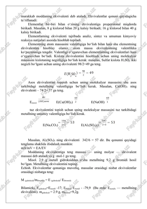 sa ham o‘shancha vodorod ajralib chiqadi. ruxning o‘rniga alyuminiy olsak, 1 g vodorod ajralib chiqishi uchun 9 g alyuminiy kerak bo‘ladi. demak, kimyoviy jihatdan qaraganda 49 g sulfat kislotaning «qiymati» 36,5 g xlorid kislota «qiymatiga», 32,5 g ruxning «qiymati» esa 9 g alyuminiy qiymatiga tengdir. bunday misollarni juda ko‘p keltirish mumkin. bu holni tasvirlash uchui vollaston 1814 yilda kimyoga ekvivalent (teng qiymatli) degan tushunchani kiritdi. vodorodning ekvivalenti 1 ga teng deb qabulqilindi, 1 massa qism vodorod 8 massa kislorod bilan birikkanda 9 massa qism suv hosil bo‘ladi, shuning uchun kislorodning ekvivalenti 8 ga teng. elementning bir massa qism vodorod, sakkiz massa qism kislorod bilan birika oladigan yoki shularga almashina oladigan miqdori uning kimyoviy ekvivalenti deb ataladi. ar = nisbiy atommassa v = valentlik e = ekvivalent misollar: m1 : m2 = e1 : e2 23 masalan, kalsiyning ekvivalenti 20 ga teng, chunki 8 gkislorod 20 g kalsiy bilan qoldiqsiz birikib, …