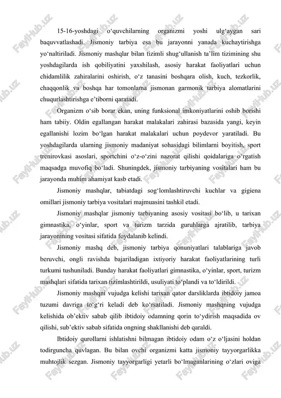 o‘z tanasini boshqara olish, kuch, tezkorlik, chaqqonlik va boshqa har tomonlama jismonan garmonik tarbiya alomatlarini chuqurlashtirishga e’tiborni qaratadi. organizm o‘sib borar ekan, uning funksional imkoniyatlarini oshib borishi ham tabiiy. oldin egallangan harakat malakalari zahirasi bazasida yangi, keyin egallanishi lozim bo‘lgan harakat malakalari uchun poydevor yaratiladi. bu yoshdagilarda ularning jismoniy madaniyat sohasidagi bilimlarni boyitish, sport trenirovkasi asoslari, sportchini o‘z-o‘zini nazorat qilishi qoidalariga o‘rgatish maqsadga muvofiq bo‘ladi. shuningdek, jismoniy tarbiyaning vositalari ham bu jarayonda muhim ahamiyat kasb etadi. jismoniy mashqlar, tabiatdagi sog‘lomlashtiruvchi kuchlar va gigiena omillari jismoniy tarbiya vositalari majmuasini tashkil etadi. jismoniy mashqlar jismoniy tarbiyaning asosiy vositasi bo‘lib, u tarixan gimnastika, o‘yinlar, sport va turizm tarzida guruhlarga ajratilib, tarbiya jarayonining vositasi sifatida foydalanib kelindi. jismoniy mashq deb, jismoniy tarbiya qonuniyatlari talablariga javob beruvchi, ongli ravishda bajariladigan ixtiyoriy harakat faoliyatlarining turli turkumi tushuniladi. bunday harakat faoliyatlari gimnastika, o‘yinlar, sport, turizm mashqlari sifatida tarixan tizimlashtirildi, usuliyati to‘plandi va to‘ldirildi. jismoniy mashqni vujudga kelishi …