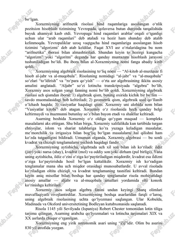 di. 2.xorazmiy qalamiga mansub 20 dan ortiq asarlarning faqat 10 tasi bizgacha yetib kelgan. bular: “aljabr va al-muqobala hisobi haqida qisqacha kitob” — algebraik asar, “hind hisobi haqida kitob” yoki “qo‘shish va ayirish haqida kitob” — arifmetik asar, “kitob surat-ul-arz”— geografiyaga oid asar, “zij”, “asturlob bilan ishlash haqida kitob”, “asturlob yasash haqida kitob”, “asturlob yordamida azimutni aniqlash haqida”, “kitob ar-ruhoma”, “kitob at-ta’rix”, “yahudiylarning taqvimi va bayramlarini aniqlash haqida risola” dir. bu asarlarning to‘rttasi arab tilida, bittasi farg‘oniyning asari tarkibida, ikkitasi lotincha tarjimada saqlangan va qolgan uchtasi hali topilgan emas. xorazmiyning arifmetik risolasi qachon yozilgani noma’lum. biroq unda olim algebraik risolasini eslaydi. demak, bundan xorazmiy arifmetik risolani algebraik risoladan keyin yozgani ma’lum bo‘ladi. bu risola xii asrda ispaniyada lotin tiliga tarjima qilingan. tarjimaning xiv asrda ko‘chirilgan yagona qo‘lyozmasi kembrij universiteti kutubxonasida saqlanadi. risola “diksit algorizmi”, ya’ni “al-xorazmiy aytdi” iborasi bilan boshlanadi. bundan keyin xorazmiy to‘qqizta hind raqamining sonlarni ifodalashdagi afzalliklari va …