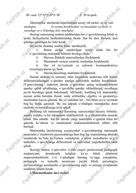larida bajariladigan asosiy ish turlari: a) og`zaki mashqlar, b) yozma hisoblashlar va masalalar yechish, v) yasashga va o`lchashga doir mashqlar. hozirgi zamonning muhim talablaridan biri o`quvchilarning bilish va ijodiy faoliyatlarini faollashtirishdan iborat. har bir dars fikrlash, ijod qilishga qaratilgan bo`lishi kerak. bir necha shunday usullar bilan tanishaylik: 1) butun sinfga topshirilgan ijodiy ishda har bir o`quvchining maksimal bilimini hisobga olish. 2) maxsus didaktik materiallardan foydalanish. 3) muammoli vaziyat yaratish, testlardan foydalanish. 4) har xil ko`rsatmali va axborot- kommunikatsiya texnologiyalarini qo`llash. 5) darsda musobaqa shaklidan foydalanish. darsda alohida va umumiy ishni birgalikda mohirona olib borish differentsiallashgan o`qitishni amalga oshirishda muhim hisoblanadi. o`qituvchining mahorati darsda o`quvchilar uning tushuntirishlarini qanday qabul qilishlariga, o`quvchilar qanday ishlashlariga, savollarga javob berishiga qarab baholanadi. ma'lumki, boshlang`ich matematika asosan uchta kursdan iborat: unda arifmetika, algebra va geometriya elementlari bayon qilinadi. bu yo`nalishlar bir – biri bilan uzviy ravishda bog`liq holda qaraladi. bu esa kursda o`tiladigan matematika darsi tuzilishi …