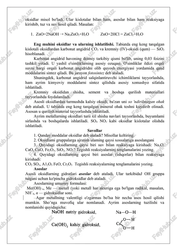 ridni olib quyosh energiyasi yordamida qand moddalarini sintez qiladi. bu jarayon fotosintez deb ataladi. shuningdek, karbonat angidrid salqinlantiruvchi ichimliklarni tayyorlashda, ham ayrim kimyoviy moddalarni sintez qilishda asosiy xomashyo sifatida ishlatiladi. kremniy oksididan shisha, sement va boshqa qurilish materiallari tayyorlashda foydalaniladi. asosli oksidlardan turmushda kalsiy oksidi, ba'zan uni so 'ndirilmagan ohak deb ataladi. u tabiatda eng keng tarqalgan mineral ohak toshni kuydirib olinadi. asosan u qurilish material tayyorlashda ishlatiladi. ayrim metallarning oksidlari turii xil shisha navlari tayyorlashda, buyumlami sirlashda va boshqalarda ishlatiladi. so4 no2 kabi oksidlar kislotalar olishda ishlatiladi. savollar 1. qanday moddalar oksidlar deb ataladi? misollar keltiring. 2. oksidlami gruppalarga ajratish ulaming qaysi xossalariga asoslangani 3. quyidagi oksidlarning qaysi biri suv bilan reaksiyaga kirishadi: na2o, cao, cuo, fe2o3, sio2, no2? tegishli reaksiyalarninj tenglamalarini yozing. 4. quyidagi oksidlarning qaysi biri asoslar (ishqorlar) bilan reaksiyaga kirishadi: co2 so3, a12o3 feo, cr2o3 tegishli reaksiyalarning tenglamalarini yozing. asoslar asosli oksidlarning gidratlari asoslar deb ataladi. …