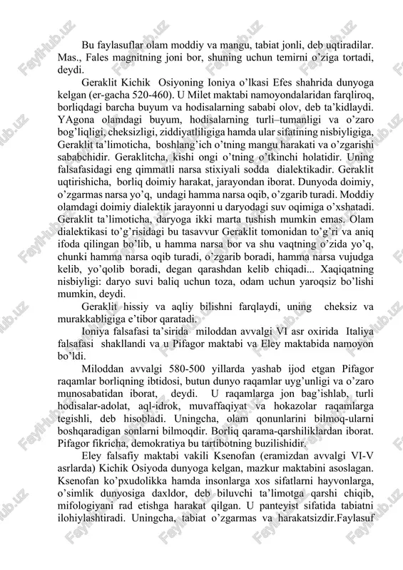 n edi. milet naturfalsafa maktabining asoschilari fales, anaksimandr, anaksimen mavjud olamning moddiy asosini topishga intilganlar. fales (er.av. 624-547) borliqning asosi- suv, deb hisoblaydi. uningcha, hamma narsa suvdan paydo bo’lgan va oxir-oqibatda yana suvga aylanadi. anaksimandr (er.av.610-546)ning fikricha, borliq asosida sifat jihatdan nomuayyan, cheksiz "apeyron" yotadi. anaksimen (eragacha 585-525) hamma narsaning asosini havo, deb biladi. havoning turli darajada to’planishi va yoyilishidan narsalar paydo bo’ladi, deydi u. bu faylasuflar olam moddiy va mangu, tabiat jonli, deb uqtiradilar. mas., fales magnitning joni bor, shuning uchun temirni o’ziga tortadi, deydi. geraklit kichik osiyoning ioniya o’lkasi efes shahrida dunyoga kelgan (er-gacha 520-460). u milet maktabi namoyondalaridan farqliroq, borliqdagi barcha buyum va hodisalarning sababi olov, deb ta’kidlaydi. yagona olamdagi buyum, hodisalarning turli–tumanligi va o’zaro bog’liqligi, cheksizligi, ziddiyatliligiga hamda ular sifatining nisbiyligiga, geraklit ta’limoticha, boshlang’ich o’tning mangu harakati va o’zgarishi sababchidir. geraklitcha, kishi ongi o’tning o’tkinchi holatidir. uning falsafasidagi eng qimmatli narsa stixiyali sodda dialektikadir. geraklit uqtirishicha, …