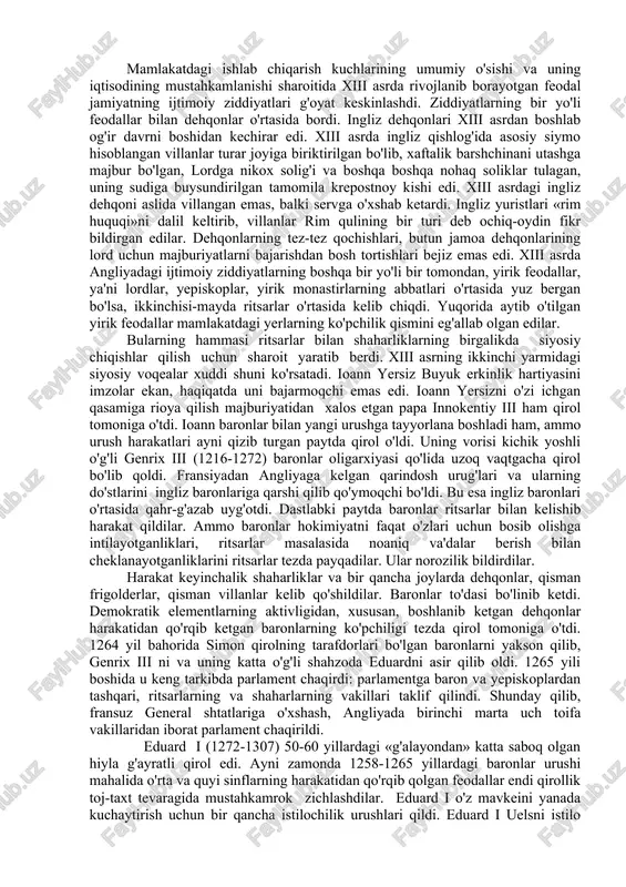 y-feodal xizmatdan ertaroq ozod bo'lib, tinch qishloq xo'jayinlariga aylana boshladilar. kelgusida bu holat quyi ingliz dvoryanlarini shahar burjuaziyasi bilan yaqinlashtirishda katta rol o'ynadi. genrix ii ning o'g'illari richard i sheryurak (1189-1199) va ioann yersiz (1199-1216) davrlarida qirol hokimiyati zaiflashib qoldi. richard deyarli angliyada yashamadi ham, chunki hamisha yoki sharqda salib yurishi bilan, yo fransiyadagi urushlar bilan band bo'ldi. ioann yersiz filipp ii avgust bilan ko'rashda doimo muvaffaqiyatsizlikka uchradi va pirovardida, normandiyani, anjuni va fransiyadagi boshqa bir qancha mulklarni qo'ldan boy berdi. bundan tashqari, yangi kenterberi arxiyepiskopini saylash masalasiga aralashib, papa innokentiy iii bilan to'qnashib qoldi. papa ioanni cherkovdan quvib, butun angliyada ibodat qilishni man etdi (1208). taxtdan ajralish xavfi ostida qolgan va jamiyatning yetarlicha qo'llab-quvvatlashga ko'zi yetmagan qirol taslim bo'lishga majbur bo'ldi. u o'zini papaning vassali deb tan oldi va har yili papaning xazinasiga bir ming funt sterling xiroj to'lash majburiyatini oldi. (1213). 2.angliyada parlamentning vujudga kelishi. papa bilan to'qnashuvdagi …