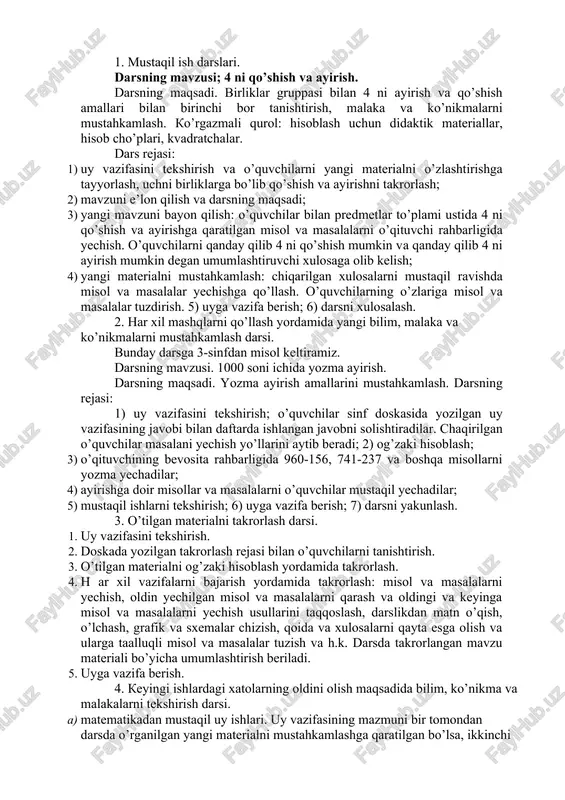 2. muammoli vaziyat hosil qilish. 3. qo`yilgan muammoni hal qilish. 4. yangi bilimlarni tadbiq qilishga doir maxsus mashqlar bajarish. 5. bajarilgan ishlarga yakun yasash. ammo, bu reja o`zgarishi mumkin. muammoning xarakteriga qarab, to`la yoki qisman bajarilishi yoki uning ayrim punktlari birlashtirilishi mumkin. misol «42:3 ko`rinishdagi jadvaldan tashqari bo`lish» ni o`rganish. 1. muammoli vaziyat hosil qilish. siz, 46 ni 2 ga bo`la olasizmi? buning uchun 46=40+6 almashtiramiz. boshlang’ich sinfda matika o’qitishning darsdan tashqari shakllari 1. mustaqil ish darslari. darsning mavzusi; 4 ni qo’shish va ayirish. darsning maqsadi. birliklar gruppasi bilan 4 ni ayirish va qo’shish amallari bilan birinchi bor tanishtirish, malaka va ko’nikmalarni mustahkamlash. ko’rgazmali qurol: hisoblash uchun didaktik materiallar, hisob cho’plari, kvadratchalar. dars rejasi: 1) uy vazifasini tekshirish va o’quvchilarni yangi materialni o’zlashtirishga tayyorlash, uchni birliklarga bo’lib qo’shish va ayirishni takrorlash; 2) mavzuni e’lon qilish va darsning maqsadi; 3) yangi mavzuni bayon qilish: o’quvchilar bilan predmetlar to’plami ustida 4 ni …