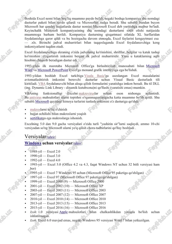 ko'rinishini o'zgartirish imkonini bergan ilk jadval muharriridir. yana u kataklarning aqlli hisobini chiqarib beradigan dastur edi. 1993-yilda ilk marotaba microsoft office'ga birlashtirilish munosabati bilan microsoft word va microsoft powerpoint excel'ga monand grafik interfeysga ega bo'lishdi. 1993-yildan boshlab excel tarkibiga visula basic'ga asoslangan excel masalalarini avtomatlashtirish imkonini beruvchi dasturlar uchun visual basic dasturlash tili kiritiladi. vba foydalanuvchi bilan aloqa qilish formalarini yaratishga imkon beradi. bu til dll (ing. dynamic link library - dinamik kutubxona)ni qo'llashi (yaratishi emas) mumkin. vbaning funksionalligi excelni makroviruslar uchun oson nishonga aylantirdi. bu antivirus mahsulotlari ularni topishni o'rganmagunlarigacha katta muammo bo'lib qoldi. shu sababli microsoft quyidagi himoya turlarini tanlash imkonini o'z dasturiga qo'shdi: · makroslarni to'liq o'chirish · hujjat ochilishi bilan makroslarni yoqish · sertifikatga ega makroslarga ishonish. excelning 5.0 dan 9.0 gacha versiyalari o'zida turli "yashirin sir"larni saqlaydi, ammo 10-chi versiyadan so'ng microsoft ularni yo'q qilish chora-tadbirlarini qo'llay boshladi . versiyalar[tahrir] windows uchun versiyalar[tahrir] · 1988-yil …