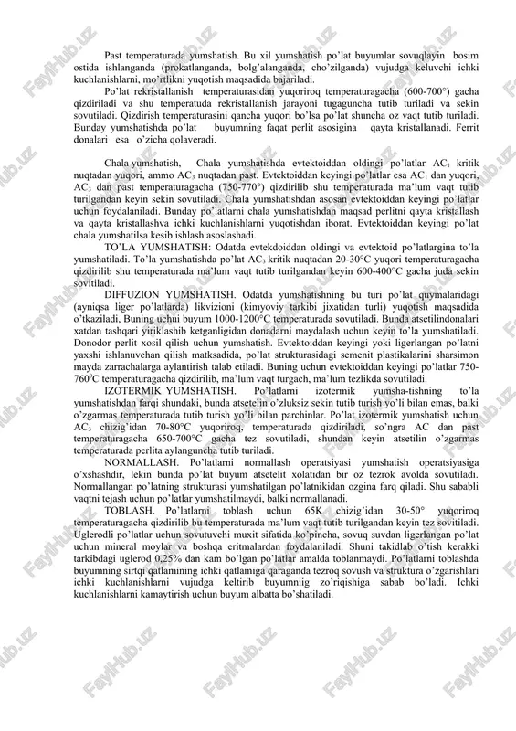 h uchun yumshatish izotermik yumshatish. past temperaturada yumshatish. bu xil yumshatish po’lat buyumlar sovuqlayin bosim ostida ishlanganda (prokatlanganda, bolg’alanganda, cho’zilganda) vujudga keluvchi ichki kuchlanishlarni, mo’rtlikni yuqotish maqsadida bajariladi. po’lat rekristallanish temperaturasidan yuqoriroq temperaturagacha (600-700°) gacha qizdiriladi va shu temperatuda rekristallanish jarayoni tugaguncha tutib turiladi va sekin sovutiladi. qizdirish temperaturasini qancha yuqori bo’lsa po’lat shuncha oz vaqt tutib turiladi. bunday yumshatishda po’lat buyumning faqat perlit asosigina qayta kristallanadi. ferrit donalari esa o’zicha qolaveradi. chala yumshatish, chala yumshatishda evtektoiddan oldingi po’latlar ac1 kritik nuqtadan yuqori, ammo ac3 nuqtadan past. evtektoiddan keyingi po’latlar esa ac1 dan yuqori, ac3 dan past temperaturagacha (750-770°) qizdirilib shu temperaturada ma’lum vaqt tutib turilgandan keyin sekin sovutiladi. chala yumshatishdan asosan evtektoiddan keyingi po’latlar uchun foydalaniladi. bunday po’latlarni chala yumshatishdan maqsad perlitni qayta kristallash va qayta kristallashva ichki kuchlanishlarni yuqotishdan iborat. evtektoiddan keyingi po’lat chala yumshatilsa kesib ishlash asoslashadi. to’la yumshatish: odatda evtekdoiddan oldingi va evtektoid po’latlargina to’la yumshatiladi. …