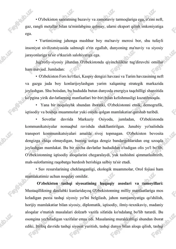 dunyoning ma'naviy va siyosiy jarayonlariga ta'sir o'tkazish salohiyatiga ega. jug'rofiy-siyosiy jihatdan o'zbekistonda qiyinchiliklar tug'diruvchi omillar ham mavjud. jumladan: • o'zbekiston fors ko'rfazi, kaspiy dengizi havzasi va tarim havzasining neft va gazga juda boy konlarijoylashgan yarim xalqaning strategik markazida joylashgan. shu boisdan, bu hududda butun dunyoda energiya taqchilligi sharoitida ko'pgina yirik davlatlarning manfaatlari bir-biri bilan kelishmasligi kuzatilmoqda. • yana bir noqulayhk shundan iboratki, o'zbekistonni etnik, demografik, iqtisodiy va boshqa muammolar yuki ostida qolgan mamlakatiar qurshab turibdi. • sovetlar davrida markaziy osiyoda, jumladan, o'zbekistonda kommunikatsiyalar nomaqbul ravishda shakllantirilgan. janubiy yo'nalishda transport kommunikatsiyalari amalda rivoj topmagan. o'zbekiston bevosita dengizga chiqa olmaydigan, buning ustiga dengiz bandargohlaridan eng uzoqda joylashgan mamlakat. bu bir necha davlatlar hududidan o'tadigan olis yo'l bo'fib, o'zbekistonning iqtisodiy aloqalarini chegaralaydi, yuk tashishni qimmatlashtirib, mah-sulotlarning raqobatga bardosh berishiga salbiy ta'sir etadi. • suv resurslarining cheklanganligi, ekologik muammolar, orol fojiasi ham mamlakatimiz uchun noqulay omildir. o'zbekiston tashqi siyosatining huquqiy asoslari va tamoyillari: mustaqillikning …