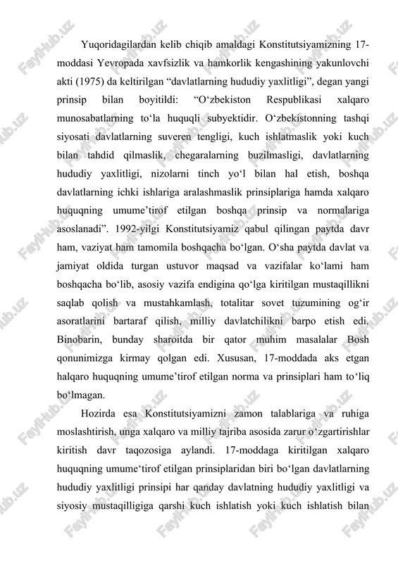 prinsip xalqaro huquqiy amaliyotda bmt nizomining qabul qilinishi bilan o‘rnatildi va inson huquqlari umumjahon deklaratsiyasida, fuqarolik va siyosiy huquqlar to‘g‘risidagi xalqaro paktda, iqtisodiy, ijtimoiy va madaniy huquqlar to‘g‘risidagi xalqaro paktda o‘z aksini topdi. ushbu prinsip keyinchalik 1975-yilda yevropada xavfsizlik va hamkorlik kengashining yakunlovchi aktida ham o‘zining to‘liq ifodasini topgan bo‘lib, unda quyidagilar qayd etilgan: “ishtirokchi davlatlar har bir ishtirokchi davlatning hududiy yaxlitligini e'tirof etadi. ular birlashgan millatlar tashkiloti ustavining maqsad va tamoyillariga zid ravishda biror bir ishtirokchi davlatning hududiy yaxlitligi, siyosiy mustaqilligi yoki birligiga qarshi har qanday harakatlardan, xususan, kuch ishlatish yoki kuch ishlatish bilan tahdid qilishdan o‘zlarini tiyadi. ishtirokchi davlatlar bir-birining hududini harbiy okkupatsiya qilishdan yoki xalqaro huquqni buzgan holda kuch ishlatishning boshqa bevosita yoxud bilvosita choralarini qo‘llash yoki bunday choralar bilan tahdid qilish orqali qo‘lga kiritish obyektiga aylantirishdan o‘zlarini tiyadi. bunday turdagi hech qanday okkupatsiya yoki qo‘lga kiritish qonuniy deb tan olinmaydi”. yuqoridagi prinsipdan tashqari, amaldagi konstitutsiyamizning 17-moddasi …