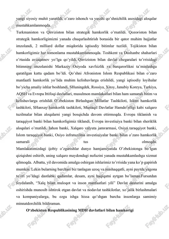 malga oshirildi, 60 dan ortiq davlat va xalqaro tashkilotlar rahbarlari va vakillari bilan uchrashuvlar o’tkazildi. natijada 400 dan ortiq bitim va kelishuvlarga erishildi, qariyb 60 milliard aqsh dollari hajmidagi savdo va sarmoyaviy shartnomalar imzolandi. qabul qilingan hujjat va kelishuvlarni o’z vaqtida to’liq bajarish maqsadida 40 ta “yo’l xaritasi” ishlab chiqildi va xorijiy hamkorlarimiz bilan birgalikda amalga oshirilmoqda. “o’zbekistonning tashqi siyosatida markaziy osiyo – bosh ustuvor yo’nalish” tamoyilini amalda tatbiq etishga kirishdik. natijada mintaqamizda mutlaqo yangi siyosiy muhit yaratildi, o’zaro ishonch va yaxshi qo’shnichilik asosidagi aloqalar mustahkamlanmoqda. turkmaniston va qirg'iziston bilan strategik hamkorlik o’rnatildi. qozog'iston bilan strategik hamkorligimizni yanada chuqurlashtirish borasida bir qator muhim hujjatlar imzolandi, 2 milliard dollar miqdorida iqtisodiy bitimlar tuzildi. tojikiston bilan hamkorligimiz har tomonlama mustahkamlanmoqda. toshkent va dushanbe shaharlari o’rtasida aviaqatnov yo’lga qo’yildi. qirg'iziston bilan davlat chegaralari to’g'risidagi bitimning imzolanishi markaziy osiyoda xavfsizlik va barqarorlikni ta’minlashga qaratilgan katta qadam bo’ldi. qo’shni afg'oniston islom respublikasi bilan o’zaro manfaatli …