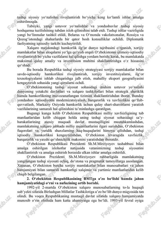a davlatlarda faoliyat ko‘rsatmoqdalar. mustaqil o‘zbekiston tashqi siyosatining asosini ochiq-oydinlik, teng huquqlik, demokratik prinsiplariga sodiqlik, umuminsoniy qadriyatlarini ulug‘lash, respublika ijtimoiy hayotidagi demokratik jarayonga taʼsir qilish kabilar tashkil etadi va respublika tashqi siyosati tinchlik va xavfsizlik uchun umumjahon eʼtirof etgan ochiq, yakdillik talablariga asoslanadi. so‘nggi yillarda o‘zbekiston barcha xorijiy hamkorlar bilan o‘zaro foydali munosabatlarni rivojlantirishdan manfaatdor bo‘lib, asosiy tashqi siyosiy harakatlarini 2017-2021-yillarda o‘zbekiston respublikasini rivojlantirishning beshta ustuvor yo‘nalishi bo‘yicha harakatlar strategiyasida belgilangan eng muhim sohalarga qaratgan. mazkur hujjat mamlakatning tashqi siyosat sohasida quyidagi eng muhim ustuvor yo‘nalishlarini shakllantiradi: · davlat mustaqilligi va suverenitetini mustahkamlash, mamlakatning xalqaro munosabatlarning to‘laqonli subʼyekti sifatida o‘rni va rolini yanada mustahkamlash, rivojlangan demokratik davlatlar qatoriga kirish, o‘zbekiston atrofida xavfsizlik, barqarorlik va do‘stona qo‘shnichilik munosabatlar mintaqasini yaratish; · o‘zbekiston respublikasining xalqaro nufuzini mustahkamlash, dunyo hamjamiyatiga mamlakatda amalga oshirilayotgan islohotlar to‘g‘risida obʼyektiv axborotni yetkazish; · o‘zbekiston tashqi siyosiy va tashqi iqtisodiy faoliyatining meʼyoriy- huquqiy bazasini, shuningdek, xalqaro hamkorlikning shartnoma-huquqiy …