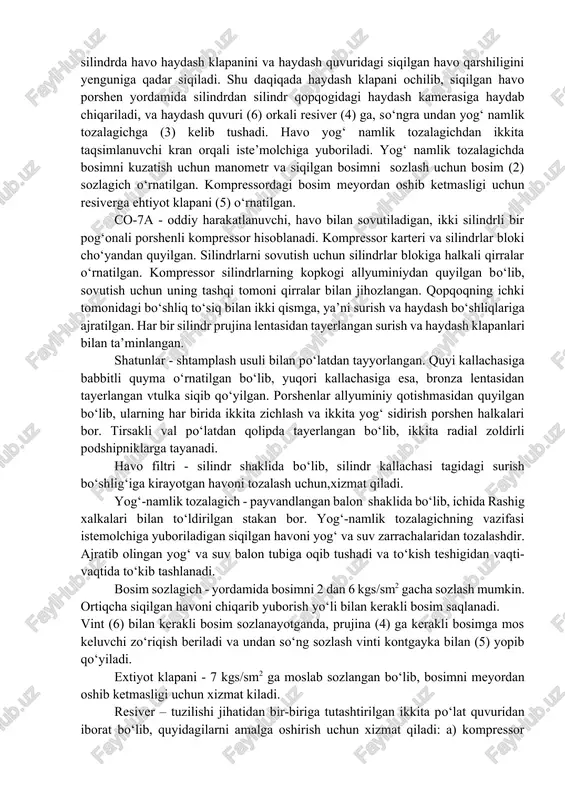 qarib yuborish yo‘li bilan kerakli bosim saqlanadi. vint (6) bilan kerakli bosim sozlanayotganda, prujina (4) ga kerakli bosimga mos keluvchi zo‘riqish beriladi va undan so‘ng sozlash vinti kontgayka bilan (5) yopib qo‘yiladi. extiyot klapani - 7 kgs/sm2 ga moslab sozlangan bo‘lib, bosimni meyordan oshib ketmasligi uchun xizmat kiladi. resiver – tuzilishi jihatidan bir-biriga tutashtirilgan ikkita po‘lat quvuridan iborat bo‘lib, quyidagilarni amalga oshirish uchun xizmat qiladi: a) kompressor porshenining ilgarilama qaytar harakati tufayli paydo bo‘ladigan havo tebranishini bir maromga keltirish uchun; b) siqilgan havoni tekis iste’mol qilinganda havo bosimi tebranishini yo‘qotish uchun;v) havo bilan birga resiverga kirib kolgan suv va yog‘ zarrachalaridan tozalash uchun. moy karterga moy ulagich yopadigan teshik orqali quyiladi. moy sathi moy o`lchagich yordamida aniqlanadi. moy sathi moy o`lchagichdagi yuqori va pastki belgilar oralig‘ida bo‘lishi kerak. moylash uchun kompressor moyi ishlatiladi. elektr dvigatel podshipniklariga vaqti-vaqti bilan tavot va shunga o‘xshash quyuk moy tiqiladi. kompressor to‘siq bilan o‘ralgan dvigatel …