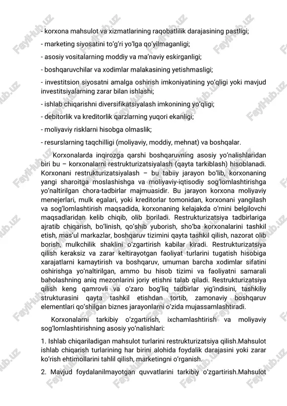: 1. tashqi omillar: - boshqa davlatlarda iqtisodiy inqirozni kelib chiqishi; - siyosiy tizimning nobarqarorligi; - monopoliyaning keskin tus olishi; - moliyaviy tizimning izdan chiqishi; - yuqori inflyatsiya darajasi; - soliq va kredit siyosati; - valuta siyosati va boshqalar. 2. ichki omillar: - korxona mahsulot va xizmatlarining raqobatlilik darajasining pastligi; - marketing siyosatini to‘g‘ri yo‘lga qo‘yilmaganligi; - asosiy vositalarning moddiy va ma’naviy eskirganligi; - boshqaruvchilar va xodimlar malakasining yetishmasligi; - investitsion siyosatni amalga oshirish imkoniyatining yo‘qligi yoki mavjud investitsiyalarning zarar bilan ishlashi; - ishlab chiqarishni diversifikatsiyalash imkonining yo‘qligi; - debitorlik va kreditorlik qarzlarning yuqori ekanligi; - moliyaviy risklarni hisobga olmaslik; - resurslarning taqchilligi (moliyaviy, moddiy, mehnat) va boshqalar. korxonalarda inqirozga qarshi boshqaruvning asosiy yo‘nalishlaridan biri bu – korxonalarni restrukturizatsiyalash (qayta tarkiblash) hisoblanadi. korxonani restrukturizatsiyalash – bu tabiiy jarayon bo‘lib, korxonaning yangi sharoitga moslashishga va moliyaviy-iqtisodiy sog‘lomlashtirishga yo‘naltirilgan chora-tadbirlar majmuasidir. bu jarayon korxona moliyaviy menejerlari, mulk egalari, yoki kreditorlar tomonidan, korxonani …