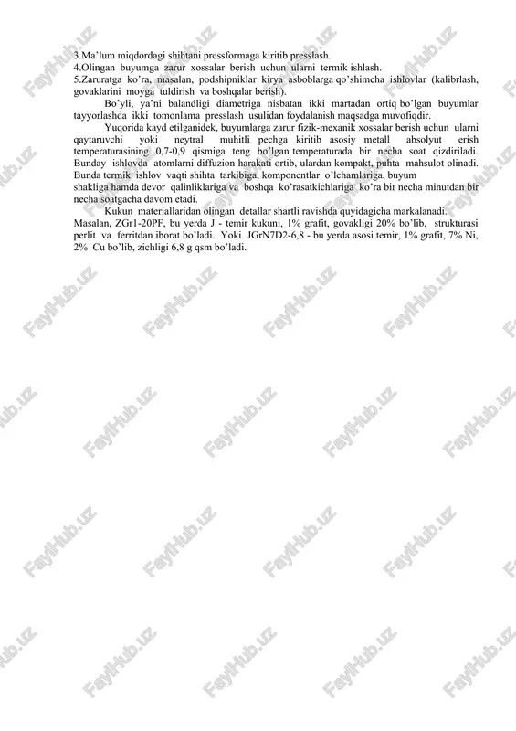 yorlashda asosiy xom ashyo metall va metallmas materiallar kukunlaridir. ularning strukturasi tayyorlash usuliga bog’liq. metall va metallmas materiallar kukunlarini sanoat mikyoshida tayyorlashda mexanik, kimyoviy, fizika-kimyoviy usullardan foydalaniladi. mexanik usulda kukun olishda shar tegirmonlardan foydalaniladi. qurilmaning asosiy qismi barabanga cho’yan, po’lat yoki qattiq qotishmadan olingan sharchalar bilan kukunga aylantirilgan qirindi yoki mayda material bo’laklari solinib berrkitiladi. barabanni ma’lum tezlikda aylantirish sharchalar yuqoriga ko’tarilib-tushib materialga urilib uni maydalaydi. tebranadigan tegirmonlar ham mexanik usulda kukun tayyorlash uchun ishlatiladi. kimyoviy va fizik kimyoviy usullarda metall oksidlaridan metallarni qaytaruvchi gazlar (n2,so) ta’sirida ishlab olingan tuz eritmalarni elektrolizlab fe, cu, ni, w va boshqa metallar kukuni olinadi. metall kukunlarining o’lchamlariga ko’ra, ularni quyidagi xillarga ajratishh mumkin. 1) juda ham mayda (donning o’lchami 0,5 mkm gacha) 2) juda mayda (donning o’lchami 0,5-10 mkm). 3) mayda (donning o’lchami 10-40 mkm). 4) o’rtacha (donning o’lchami 40-150 mkm). 5) yirik o’lchamli (donning o’lchami 150-500 mkm). tashkil qilgan zarrachalarning shakliga qarab …