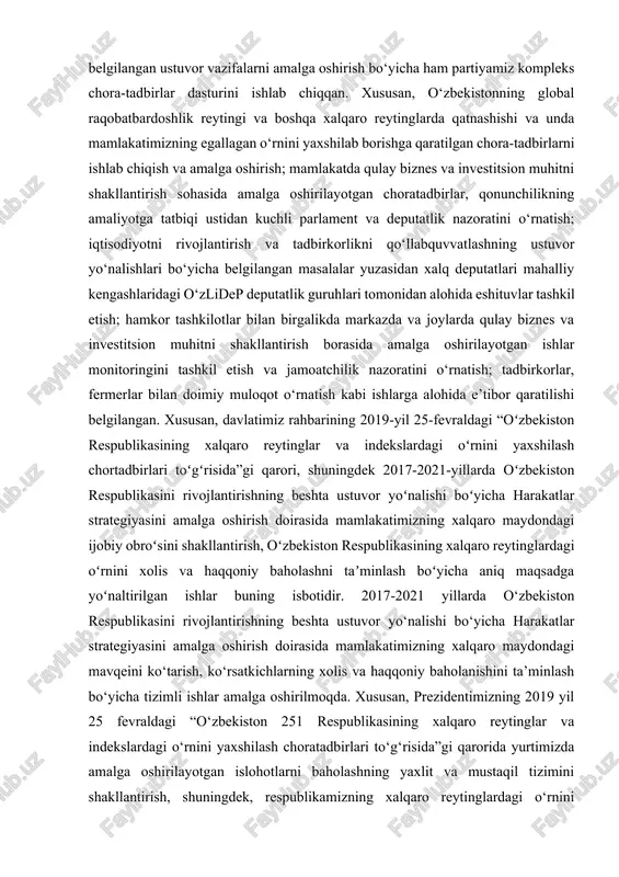 ddatda eng muhim xalqaro reytinglarni va tarkibiy indikatorlarni, ularni shakllantirish metodologiyasini, shuningdek, o‘zbekiston respublikasining xalqaro reyting va indekslarda oxirgi ikki yilda egallab turgan mavqeini chuqur o‘rganishni ta’minlasin”, deya qayd etilgan edi. bu esa o‘zlidep uchun ham nihoyatda muhim masalalar sirasiga kiradi. zero, harakatlar strategiyasida ilgari surilgan g‘oyalarni hayotga joriy etish borasida mas’uliyatni his etayotgan siyosiy kuch, partiyamizning asosiy elektorati bo‘lgan tadbirkorlar esa investitsiyalarning kirib kelishidan bevosita manfaatdor qatlamdir. shuningdek, prezidentimizning 2018 yil 28 dekabrda oliy majlisga murojaatnomasida belgilangan ustuvor vazifalarni amalga oshirish bo‘yicha ham partiyamiz kompleks chora-tadbirlar dasturini ishlab chiqqan. xususan, o‘zbekistonning global raqobatbardoshlik reytingi va boshqa xalqaro reytinglarda qatnashishi va unda mamlakatimizning egallagan o‘rnini yaxshilab borishga qaratilgan chora-tadbirlarni ishlab chiqish va amalga oshirish; mamlakatda qulay biznes va investitsion muhitni shakllantirish sohasida amalga oshirilayotgan choratadbirlar, qonunchilikning amaliyotga tatbiqi ustidan kuchli parlament va deputatlik nazoratini o‘rnatish; iqtisodiyotni rivojlantirish va tadbirkorlikni qo‘llabquvvatlashning ustuvor yo‘nalishlari bo‘yicha belgilangan masalalar yuzasidan xalq deputatlari mahalliy kengashlaridagi …