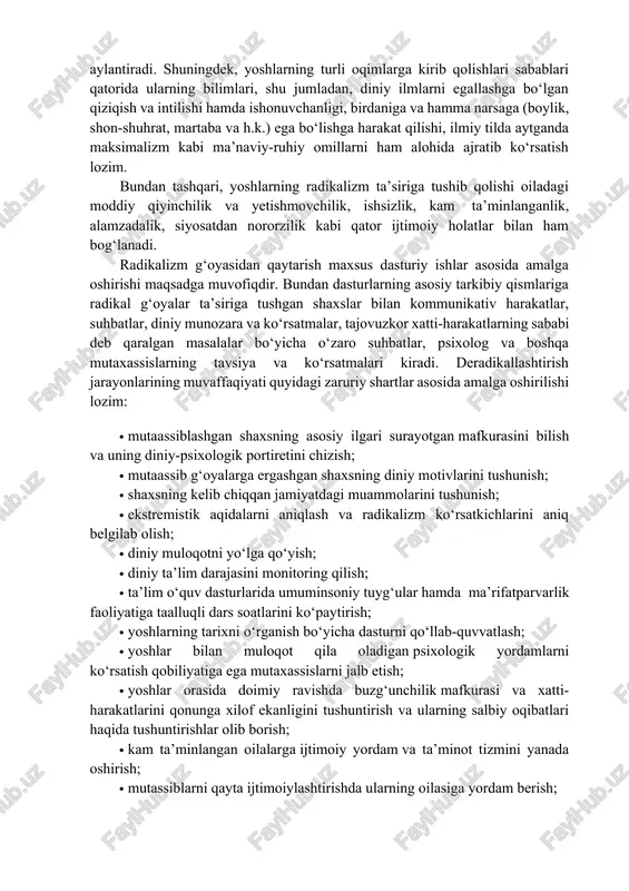 n doirasidagi o‘zga mazhab yoki qarashlarni murosasiz inkor etish hamda ularni raqib sifatida qabul qilishda namoyon bo‘ladi. radikalizmning shakllanishiga sabab bo‘luvchi omillar sirasiga quyidagilar kiradi: · bolalikdagi tarbiya tipi (avtoritar, ezuvchi, shubhali, nazorat qiluvchi, “oila kumiri” tipi bo‘yicha yoki hech qanday nazoratsiz hamma narsaga ruxsat etilgan va boshq.); · shaxsning o‘ziga xos xususiyatlari (o‘ziga past baho berish, o‘zini tasdiqlashdagi ustuvor ehtiyojlar, nuqtai nazari, g‘oyalari, psixologik himoya nevrotik mexanizmlari); · keskin vaziyatlarda xulq-atvorning vayron qiluvchi, yemiruvchi va o‘ziga qaratilgan strategiyasi; · shaxsning buzilishi: tobe, xavotirli, o‘ta mutakabbirlik. psixologlarning ta’kidlashicha, yoshlardagi tajribasizlik va hissiyotga tayangan holda ish yuritishi, tashqi ta’sir natijasida ruhiy holatining o‘zgaruvchanligi; ruhiy tushkunlikka tez tushishi va ruhiy zarbalarga chidamsizligi; yaqinlari e’tiboridan butunlay chetda qolishi; o‘ta qiziquvchanlik hamda axborotlarni to‘laqonli tahlil qilmaslik, ishonuvchanlik kabi qator omillar radikallashuv jarayoniga xizmat qilishi mumkin. binobarin, radikal g‘oyalar ta’siriga tushib qolgan yoshlar o‘z oila a’zolari, yaqinlari, mahalla, ko‘cha-ko‘ydagi tengdoshlarini ham mutaassib shaxsga aylantiradi. shuningdek, …