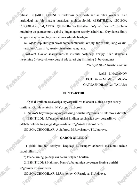 emik litseyining 2- bosqich «a» guruhi talabalari yig‘ilishining 3- bayonnomasi 2003- yil 10.02 toshkent shahri rais - i. hasanov kotiba — m. muslimova qatnashdilar: 24 talaba kun tartibi 1. qishki imtihon sessiyasiga tayyorgarlik va talabalar oldida turgan asosiy vazifalar. guruh yetakchisi n.yusupov axboroti. 1. navro‘z bayramiga tayyorgarlikning borishi to‘g‘risida s.hakimov axboroti. 1. eshitildi: n.yusupov qishki imtihon sessiyasiga tay- yorgarlik va talabalar oldida turgan galdagi vazifalar to‘g‘risida axborot berdi. so‘zga chiqdilar: a.safarov, m.ravshanov, t.ljmarova. qaror qilindi: 1) qishki imtihon sessiyasi haqidagi n.yusupov axboroti ma’lumot uchun qabul qilinsin; 2) talabalarning galdagi vazifalari belgilab berilsin. 2. eshitildi: s.hakimov navro‘z bayramiga tayyorgar likning borishi to‘g‘risida axborot berdi. so‘zga chiqdilar: llusmonov, o.rasuiova, k.azizova. qaror qilindi: 1) s.hakimov navro‘z bayramiga tayyorgarlikning borishi haqidagi axboroti ma’lumot uchun qabul qilinsin; 2) navro‘z bayramiga tayyorgarlik kuchaytirilsin. rais (imzo) i. hasanov kotib (imzo) m. muslimova