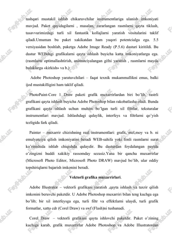 a adobe image ready (p.5.6) dasturi kiritildi. bu dastur webdagi grafikalarni qayta ishlash buyicha katta imkoniyatlarga ega.(rasmlarni optimallashtirish, animatciyalangan gifni yaratish , rasmlarni mayda bulaklarga «kirkish» va b.) adobe photoshop yaratuvchilari – faqat texnik mukammallikni emas, balki ijod mustakilligini ham taklif qiladi. photopaint-core 1 draw paketi grafik muxarrirlardan biri bo’lib, rastrli grafikani qayta ishlash buyicha adobe photoshop bilan rakobatlasha oladi. bunda grafikani qayta ishlash uchun muhim bo’lgan turli xil filtrlar, teksturalar instrumentlari mavjud. ishlashdagi qulaylik, interfeys va filtrlarni qo’yish tezligida fark qiladi. painter – muxarrir chizishning real instrumentlari: grafit, mel,moy va b. ni emulyatciya qilish imkoniyatini beradi web-sahifa yoki fonli rasmlarni surat ko’rinishida ishlab chiqishda qulaydir. bu dasturdan foydalangan paytda o’zingizni huddi xakikiy rassomday sezasiz.yana bir qancha muxarrirlar (microsoft photo editor, microsoft photo draw) mavjud bo’lib, ular oddiy topshiriqlarni bajarish imkonini beradi. vektorli grafika muxarrirlari. adobe illustrator – vektorli grafikani yaratish ,qayta ishlash va taxrir qilish imkonini beruvchi paketdir. u …