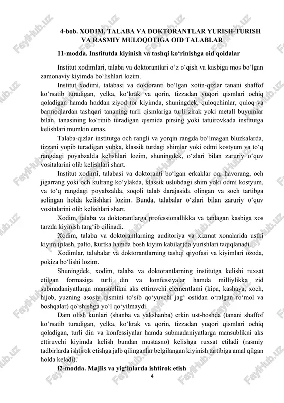 iz bajarishlari, o‘z faoliyatlarini oshkora va adolatli amalga oshirishlari, yuqori axloqiy qadriyatlar va prinsiplarga sodiq qolgan holda qonun ustuvorligiga qat’iy rioya etishlari shart. 4-bob. xodim, talaba va doktorantlar yurish-turish va rasmiy muloqotiga oid talablar 11-modda. institutda kiyinish va tashqi ko‘rinishga oid qoidalar institut xodimlari, talaba va doktorantlari o‘z o‘qish va kasbiga mos bo‘lgan zamonaviy kiyimda bo‘lishlari lozim. institut xodimi, talabasi va doktoranti bo‘lgan xotin-qizlar tanani shaffof ko‘rsatib turadigan, yelka, ko‘krak va qorin, tizzadan yuqori qismlari ochiq qoladigan hamda haddan ziyod tor kiyimda, shuningdek, quloqchinlar, quloq va barmoqlardan tashqari tananing turli qismlariga turli zirak yoki metall buyumlar bilan, tanasining ko‘rinib turadigan qismida pirsing yoki tatuirovkada institutga kelishlari mumkin emas. talaba-qizlar institutga och rangli va yorqin rangda bo‘lmagan bluzkalarda, tizzani yopib turadigan yubka, klassik turdagi shimlar yoki odmi kostyum va to‘q rangdagi poyabzalda kelishlari lozim, shuningdek, o‘zlari bilan zaruriy o‘quv vositalarini olib kelishlari shart. institut xodimi, talabasi va doktoranti bo‘lgan erkaklar oq, …