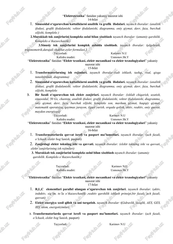 faza kuchlanishi, munosabat, neytral) 2. r,l,c elementlari parallel ulangan o’zgaruvchan tok zanjirlari. tayanch iboralar: (aktiv, induktiv, sig’im, to’la o’tkazuvchanlik ,reaktiv qarshilik ishlash prinsipi,bir fazali, uch fazali, quvvati) 3. o‘zgarmas tok ta’rifi, elementlari, iste’molchilarini turlari. tayanch iboralar: (o‘zgarmas tok ta’rifi, elementlari, iste’molchilarini turlari, o‘zgarmas tok manbaalari) tayyorladi: karimov n.u kafedra mudiri: usmonov.sh.y “elektrotexnika” fanidan yakuniy nazorat ishi 12-bilet 1. o‘zgarmas tok ta’rifi, elementlari, iste’molchilarini turlari. tayanch iboralar: (o‘zgarmas tok ta’rifi, elementlari, iste’molchilarini turlari, o‘zgarmas tok manbaalari) 2. induktiv bog’lanishli zanjirlar va ularni xisoblash usullari. tayanch iboralar: (vazifalari, tuzilishi elektromagnit maydon,o’z induksiya,o’zaro induksiya, magnit oqim chirmashishi) 3. sinusiy tok zanjirlarini komplek uslulda xisoblash. tayanch iboralar: (algebraik, trigonometrik,darajali shakllar,eyler formulasi,) tayyorladi: karimov n.u kafedra mudiri: usmonov.sh.y “elektrotexnika” fanidan yakuniy nazorat ishi 13-bilet 1. transformatorlarda quvvat isrofi va pasport ma’lumotlari. tayanch iboralar: (uch fazali, o‘lchash, elektr bog‘lanish, pasport) 2. sinusiy tok zanjirlarini komplek uslulda xisoblash. tayanch iboralar: (algebraik, trigonometrik,darajali shakllar,eyler formulasi,) 3. murakkab tok …