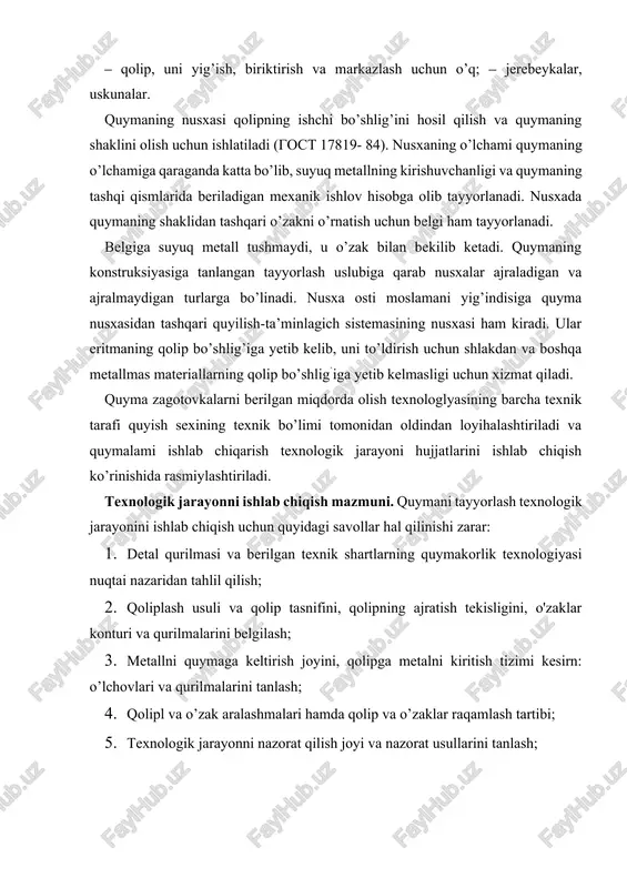 nologiyasining asosiy talablariga va ushbu detalni berilgan moddalarda va ushbu quymakorlik sexida ishlab chiqarish sharoitlariga muvofiqligini tekshirish zarur. detalning quyma qurilmasiga bo’lgan quymakorlik texnologiyasining umumiy asosiy tamoyillari quyidagilardan iborat: 1. quyma detaida metallning joylarda yig’ilib qolishi va ichki kuchlanishlar, qaytish bo’shliqlari va chig’anoqlari kelib chiqishiga olib keluvchi qalinliklarning keskin o’zgarishi kabilarga yo’l qo’ymaslik darkor; 2. detallarni loyihalashda ularni quyish holatidagi katta gorizontal tekisliklar bilan hamda keskin qayilishlar, murakkab cho’ntak va kirishlar bilan qilish maslahat berilmaydi. chunki ular qolipning metall bilan to’ldirilishini yomonlashtiradi; 3.quyma detal qurilmasi qolipda o’zaklarning ishonchli o’rnatilishini ta’minlashi kerak, qoliplarni yig’ishda iloji boricha tirgaklarsiz va o’zaklarda havo almashishini ta’minlashi darkor; 4. bo’rtib chiqqan joylar, platiklar va boshqa mahalliy chiqib turgan qalinliklarni qolipni ajratish tekisligiga yetkazilishi zarar, aks holda modelda ajratiladigan bo’laklar mavjud bo’ladi. quymakorlik qolipining ajratish tekisligi va quyuvdagi detal holatini tanlashda bir qator asosiy qoidalarga rioya qilish zarur: 1. quymakorlik qolipi bitta ajratish teksligiga ega bo’lgani afzalroq. …