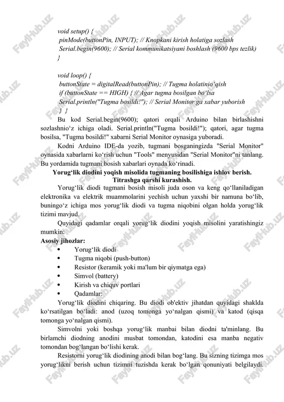 an bo‘ladi: anod (uzoq tomonga yo‘nalgan qismi) va katod (qisqa tomonga yo‘nalgan qismi). simvolni yoki boshqa yorug‘lik manbai bilan diodni ta'minlang. bu birlamchi diodning anodini musbat tomondan, katodini esa manba negativ tomondan bog‘langan bo‘lishi kerak. resistorni yorug‘lik diodining anodi bilan bog‘lang. bu sizning tizimga mos yorug‘likni berish uchun tizimni tuzishda kerak bo‘lgan qonuniyati belgilaydi. resistorning birlamchi uchun qiymati diodning hodisadan, tizimni tuzish qoidalardan va qo‘llanishdan kelib chiqqan holdan qarab aniqlanishi mumkin. tugma niqobini tizimning bir tomonini yorug‘lik diodining katodi bilan, ikkinchi tomonini esa resistor bilan bog‘lang. tugma niqobining ikkinchi tomonini boshqa tizim birlamchi tomoniga bog‘lang, masalan, simvolning manba tomoni bilan. tugma niqobini bosish orqali, tizimdagi taniqli bo‘lgan yorug‘lik tezligida diod yorug‘lik yo‘qoladi. bu, tugma niqobini qayta bosish orqali yorug‘lik diodi yorug‘likinio‘chirishi mumkin. bu misol yorug‘lik diodini yoqish tizimining asosiy qismini tushuntiradi. ko‘proq funksiyalarni qo‘shish uchun, boshqa komponentlar, mikrokontroller yoki integrlangan loyihalar qo‘llanilishi mumkin. arduino platformasi yordamida yorug‘lik diodini yoqish uchun …