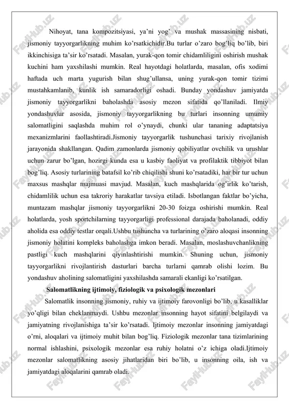 mavjud. masalan, kuch mashqlarida og’irlik ko’tarish, chidamlilik uchun esa takroriy harakatlar tavsiya etiladi. isbotlangan faktlar bo’yicha, muntazam mashqlar jismoniy tayyorgarlikni 20-30 foizga oshirishi mumkin. real holatlarda, yosh sportchilarning tayyorgarligi professional darajada baholanadi, oddiy aholida esa oddiy testlar orqali.ushbu tushuncha va turlarining o’zaro aloqasi insonning jismoniy holatini kompleks baholashga imkon beradi. masalan, moslashuvchanlikning pastligi kuch mashqlarini qiyinlashtirishi mumkin. shuning uchun, jismoniy tayyorgarlikni rivojlantirish dasturlari barcha turlarni qamrab olishi lozim. bu yondashuv aholining salomatligini yaxshilashda samarali ekanligi ko’rsatilgan. salomatlikning ijtimoiy, fiziologik va psixologik mezonlari salomatlik insonning jismoniy, ruhiy va ijtimoiy farovonligi bo’lib, u kasalliklar yo’qligi bilan cheklanmaydi. ushbu mezonlar insonning hayot sifatini belgilaydi va jamiyatning rivojlanishiga ta’sir ko’rsatadi. ijtimoiy mezonlar insonning jamiyatdagi o’rni, aloqalari va ijtimoiy muhit bilan bog’liq. fiziologik mezonlar tana tizimlarining normal ishlashini, psixologik mezonlar esa ruhiy holatni o’z ichiga oladi.ijtimoiy mezonlar salomatlikning asosiy jihatlaridan biri bo’lib, u insonning oila, ish va jamiyatdagi aloqalarini qamrab oladi. ijtimoiy izolyatsiya salomatlikka salbiy …