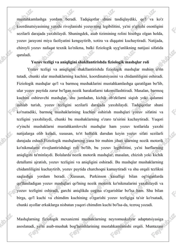 oshiradi. fiziologik mashqlar qo'l va barmoq mushaklarini mustahkamlashga qaratilgan bo'lib, ular yozuv paytida zarur bo'lgan nozik harakatlarni takomillashtiradi. masalan, barmoq kuchini oshiruvchi mashqlar, shu jumladan, kichik ob'ektlarni siqish yoki qalamni ushlab turish, yozuv tezligini sezilarli darajada yaxshilaydi. tadqiqotlar shuni ko'rsatadiki, barmoq mushaklarining kuchini oshirish mashqlari yozuv sifatini va tezligini yaxshilaydi, chunki bu mushaklarning o'zaro ta'sirini kuchaytiradi. yuqori o'yinchi mushaklarni mustahkamlovchi mashqlar ham yozuv testlarida yaxshi natijalarga olib keladi, xususan, to'rt haftalik darsdan keyin yozuv sifati sezilarli darajada oshadi.fiziologik mashqlarning yana bir muhim jihati ularning nozik motorik ko'nikmalarni rivojlantirishdagi roli bo'lib, bu yozuv legibilitini, ya'ni harflarning aniqligini ta'minlaydi. bolalarda nozik motorik mashqlar, masalan, chizish yoki kichik detallarni ajratish, yozuv tezligini va aniqligini oshiradi. bu mashqlar mushaklarning chidamliligini kuchaytirib, yozuv paytida charchoqni kamaytiradi va shu orqali tezlikni saqlashga yordam beradi. xususan, parkinson kasalligi bilan og'riganlarda qo'llaniladigan yozuv mashqlari qo'lning nozik motorik ko'nikmalarini yaxshilaydi va yozuv tezligini oshiradi, garchi aniqlikda ozgina o'zgarishlar bo'lsa …