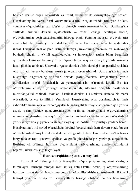 ng vazifalari orasida grafik malakani rivojlantirish, yozuv qurollaridan to‘g‘ri foydalanish va yozuvtexnikasini o‘rganish kiradi. bu fan o‘quvchilarni chiroyli yozuvga o‘rgatish orqali, ularning ona tili darslaridagi muvaffaqiyatini oshiradi. masalan, husnixat darslari 1-4-sinflarda haftada bir marta o‘tkaziladi, bu esa izchillikni ta’minlaydi. husnixatning o‘rni boshlang‘ich ta’limda axborot-kommunikatsiya texnologiyalari bilan birgalikda rivojlanadi, ammo qo‘l yozuvi asosiy o‘rinni saqlab qoladi.boshlang‘ich ta’limda husnixat fani o‘quvchilarning umumiy rivojlanishiga hissa qo‘shadi, chunki u mehnat va tartib-intizomni o‘rgatadi. u yozuv jarayonida gigiyenik talablarga rioya qilish holatini o‘rganishga yordam beradi. husnixatning o‘rni savod o‘rgatishdan keyingi bosqichlarda ham davom etadi, bu esa o‘quvchilarda doimiy ko‘nikma shakllantirishga olib keladi. fan predmeti ta’lim berish jarayonida chiroyli yozuvni egallash va grafik jihatdan to‘g‘ri yozishga o‘rgatishdir. boshlang‘ich ta’limda husnixat o‘quvchilarni tarbiyalashning amaliy vazifalarini bajaradi, ularni o‘sishga tayyorlaydi. husnixat o‘qitishning asosiy tamoyillari husnixat o‘qitishning asosiy tamoyillari o‘quv jarayonining samaradorligini ta’minlaydi. birinchi tamoyil izchillik va ketma-ketlik bo‘lib, u o‘quvchilarning husnixat malakalarini bosqichma-bosqich takomillashtirishga asoslanadi. ikkinchi tamoyil yosh …