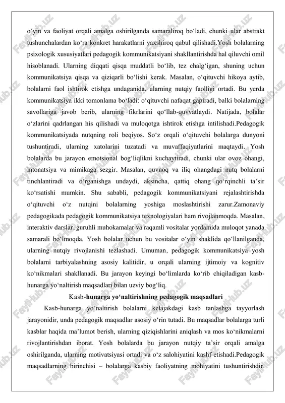 sir koʻrsatishi mumkin. shu sababli, pedagogik kommunikatsiyani rejalashtirishda oʻqituvchi oʻz nutqini bolalarning yoshiga moslashtirishi zarur.zamonaviy pedagogikada pedagogik kommunikatsiya texnologiyalari ham rivojlanmoqda. masalan, interaktiv darslar, guruhli muhokamalar va raqamli vositalar yordamida muloqot yanada samarali boʻlmoqda. yosh bolalar uchun bu vositalar oʻyin shaklida qoʻllanilganda, ularning nutqiy rivojlanishi tezlashadi. umuman, pedagogik kommunikatsiya yosh bolalarni tarbiyalashning asosiy kalitidir, u orqali ularning ijtimoiy va kognitiv koʻnikmalari shakllanadi. bu jarayon keyingi boʻlimlarda koʻrib chiqiladigan kasb- hunarga yoʻnaltirish maqsadlari bilan uzviy bogʻliq. kasb-hunarga yoʻnaltirishning pedagogik maqsadlari kasb-hunarga yoʻnaltirish bolalarni kelajakdagi kasb tanlashga tayyorlash jarayonidir, unda pedagogik maqsadlar asosiy oʻrin tutadi. bu maqsadlar bolalarga turli kasblar haqida maʼlumot berish, ularning qiziqishlarini aniqlash va mos koʻnikmalarni rivojlantirishdan iborat. yosh bolalarda bu jarayon nutqiy taʼsir orqali amalga oshirilganda, ularning motivatsiyasi ortadi va oʻz salohiyatini kashf etishadi.pedagogik maqsadlarning birinchisi – bolalarga kasbiy faoliyatning mohiyatini tushuntirishdir. masalan, oʻqituvchi shifokor kasbi haqida hikoya qilib, uning jamiyatdagi rolini taʼkidlaganida, bolalar bu kasbga qiziqish bildirishadi. …
