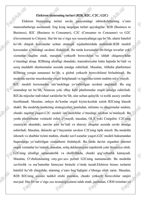 tadi. bu eng ommabop tur bo’lib, amazon yoki ebay kabi platformalar orqali amalga oshiriladi. b2cda mijozlar individual xaridorlar bo’lib, ular uchun qulaylik va tezlik asosiy omillar hisoblanadi. masalan, onlayn do’konlar orqali kiyim-kechak sotish b2cning klassik shakli. bu modelda marketing strategiyalari, jumladan, reklama va chegirmalar muhim, chunki raqobat yuqori.c2c modeli iste’molchilar o’rtasidagi savdoni ta’minlaydi. bu yerda platformalar vositachi rolini o’ynaydi, masalan, olx yoki craigslist. c2cning xususiyati shundaki, narxlar past bo’ladi va shaxsiy aloqalar asosida savdo amalga oshiriladi. masalan, ikkinchi qo’l buyumlar savdosi c2cning tipik misoli. bu modelda ishonch va sharhlar tizimi muhim, chunki xavf-xatarlar yuqori.g2c modeli hukumatdan fuqarolarga yo’naltirilgan xizmatlarni ifodalaydi. bu turda davlat organlari internet orqali xizmatlar ko’rsatadi, masalan, soliq deklaratsiyasi topshirish yoki litsenziya olish. g2cning afzalligi samaradorlik va shaffoflikda, chunki qog’ozbozlik kamayadi. masalan, o’zbekistonning «my.gov.uz» portali g2cning namunasidir. bu modelda xavfsizlik va ma’lumotlar himoyasi birinchi o’rinda turadi.elektron biznes turlarini batafsil ko’rib chiqishda, ularning o’zaro bog’liqligini e’tiborga olish zarur. masalan, …