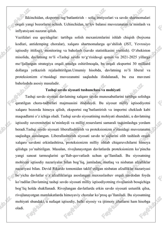 munosabatlarini tartibga solishga qaratilgan chora-tadbirlari majmuasini ifodalaydi. bu siyosat milliy iqtisodiyotni xalqaro bozorda himoya qilish, eksportni rag’batlantirish va importni cheklash kabi maqsadlarni o’z ichiga oladi. tashqi savdo siyosatining mohiyati shundaki, u davlatning iqtisodiy suverenitetini ta’minlaydi va milliy resurslarni samarali taqsimlashga yordam beradi.tashqi savdo siyosati liberallashtirish va proteksionizm o’rtasidagi muvozanatni saqlashga asoslangan. liberallashtirish siyosati savdo to’siqlarini olib tashlash orqali xalqaro savdoni erkinlashtirsa, proteksionizm milliy ishlab chiqaruvchilarni himoya qilishga yo’naltirilgan. masalan, rivojlanayotgan davlatlarda proteksionizm ko’pincha yangi sanoat tarmoqlarini qo’llab-quvvatlash uchun qo’llaniladi. bu siyosatning mohiyati iqtisodiy nazariyalar bilan bog’liq, jumladan, mutlaq va nisbatan afzalliklar nazariyasi bilan. devid rikardo tomonidan taklif etilgan nisbatan afzalliklar nazariyasi bo’yicha davlatlar o’z afzalliklariga asoslangan maxsuslashuv orqali savdodan foyda ko’radilar.davlatning tashqi savdo siyosati milliy iqtisodiyotning rivojlanish bosqichiga bog’liq holda shakllanadi. rivojlangan davlatlarda erkin savdo siyosati ustunlik qilsa, rivojlanayotgan mamlakatlarda himoyaviy choralar ko’proq qo’llaniladi. bu siyosatning mohiyati shundaki, u nafaqat iqtisodiy, balki siyosiy va ijtimoiy jihatlarni ham hisobga oladi. misol …