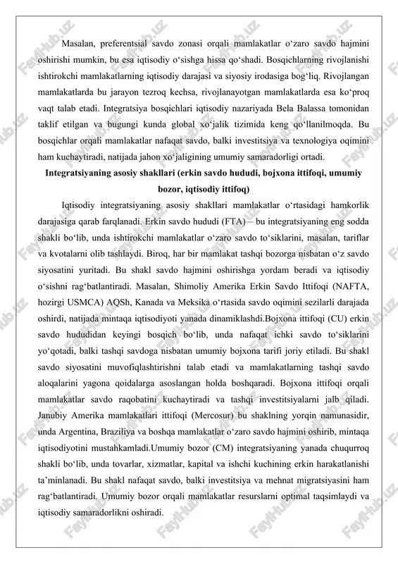 itadi. bu shakl savdo hajmini oshirishga yordam beradi va iqtisodiy o‘sishni rag‘batlantiradi. masalan, shimoliy amerika erkin savdo ittifoqi (nafta, hozirgi usmca) aqsh, kanada va meksika o‘rtasida savdo oqimini sezilarli darajada oshirdi, natijada mintaqa iqtisodiyoti yanada dinamiklashdi.bojxona ittifoqi (cu) erkin savdo hududidan keyingi bosqich bo‘lib, unda nafaqat ichki savdo to‘siklarini yo‘qotadi, balki tashqi savdoga nisbatan umumiy bojxona tarifi joriy etiladi. bu shakl savdo siyosatini muvofiqlashtirishni talab etadi va mamlakatlarning tashqi savdo aloqalarini yagona qoidalarga asoslangan holda boshqaradi. bojxona ittifoqi orqali mamlakatlar savdo raqobatini kuchaytiradi va tashqi investitsiyalarni jalb qiladi. janubiy amerika mamlakatlari ittifoqi (mercosur) bu shaklning yorqin namunasidir, unda argentina, braziliya va boshqa mamlakatlar o‘zaro savdo hajmini oshirib, mintaqa iqtisodiyotini mustahkamladi.umumiy bozor (cm) integratsiyaning yanada chuqurroq shakli bo‘lib, unda tovarlar, xizmatlar, kapital va ishchi kuchining erkin harakatlanishi ta’minlanadi. bu shakl nafaqat savdo, balki investitsiya va mehnat migratsiyasini ham rag‘batlantiradi. umumiy bozor orqali mamlakatlar resurslarni optimal taqsimlaydi va iqtisodiy samaradorlikni oshiradi. yevropa …