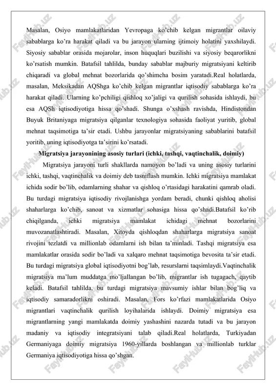ing asosiy turlarini ichki, tashqi, vaqtinchalik va doimiy deb tasniflash mumkin. ichki migratsiya mamlakat ichida sodir bo’lib, odamlarning shahar va qishloq o’rtasidagi harakatini qamrab oladi. bu turdagi migratsiya iqtisodiy rivojlanishga yordam beradi, chunki qishloq aholisi shaharlarga ko’chib, sanoat va xizmatlar sohasiga hissa qo’shadi.batafsil ko’rib chiqilganda, ichki migratsiya mamlakat ichidagi mehnat bozorlarini muvozanatlashtiradi. masalan, xitoyda qishloqdan shaharlarga migratsiya sanoat rivojini tezlatdi va millionlab odamlarni ish bilan ta’minladi. tashqi migratsiya esa mamlakatlar orasida sodir bo’ladi va xalqaro mehnat taqsimotiga bevosita ta’sir etadi. bu turdagi migratsiya global iqtisodiyotni bog’lab, resurslarni taqsimlaydi.vaqtinchalik migratsiya ma’lum muddatga mo’ljallangan bo’lib, migrantlar ish tugagach, qaytib keladi. batafsil tahlilda, bu turdagi migratsiya mavsumiy ishlar bilan bog’liq va iqtisodiy samaradorlikni oshiradi. masalan, fors ko’rfazi mamlakatlarida osiyo migrantlari vaqtinchalik qurilish loyihalarida ishlaydi. doimiy migratsiya esa migrantlarning yangi mamlakatda doimiy yashashini nazarda tutadi va bu jarayon madaniy va iqtisodiy integratsiyani talab qiladi.real holatlarda, turkiyadan germaniyaga doimiy migratsiya 1960-yillarda boshlangan va millionlab turklar …