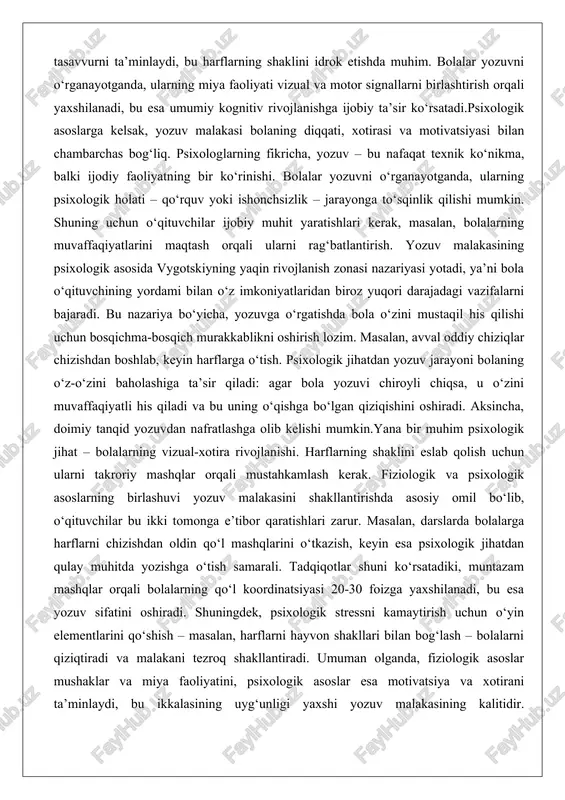 yaqin rivojlanish zonasi nazariyasi yotadi, ya’ni bola o‘qituvchining yordami bilan o‘z imkoniyatlaridan biroz yuqori darajadagi vazifalarni bajaradi. bu nazariya bo‘yicha, yozuvga o‘rgatishda bola o‘zini mustaqil his qilishi uchun bosqichma-bosqich murakkablikni oshirish lozim. masalan, avval oddiy chiziqlar chizishdan boshlab, keyin harflarga o‘tish. psixologik jihatdan yozuv jarayoni bolaning o‘z-o‘zini baholashiga ta’sir qiladi: agar bola yozuvi chiroyli chiqsa, u o‘zini muvaffaqiyatli his qiladi va bu uning o‘qishga bo‘lgan qiziqishini oshiradi. aksincha, doimiy tanqid yozuvdan nafratlashga olib kelishi mumkin.yana bir muhim psixologik jihat – bolalarning vizual-xotira rivojlanishi. harflarning shaklini eslab qolish uchun ularni takroriy mashqlar orqali mustahkamlash kerak. fiziologik va psixologik asoslarning birlashuvi yozuv malakasini shakllantirishda asosiy omil bo‘lib, o‘qituvchilar bu ikki tomonga e’tibor qaratishlari zarur. masalan, darslarda bolalarga harflarni chizishdan oldin qo‘l mashqlarini o‘tkazish, keyin esa psixologik jihatdan qulay muhitda yozishga o‘tish samarali. tadqiqotlar shuni ko‘rsatadiki, muntazam mashqlar orqali bolalarning qo‘l koordinatsiyasi 20-30 foizga yaxshilanadi, bu esa yozuv sifatini oshiradi. shuningdek, psixologik stressni …
