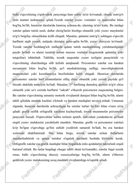 snixat darslarida psixomotor xatolar harf elementlarini silliq chiza olmaslik yoki yozish paytida qo'l titrashi shaklida namoyon bo'ladi. masalan, "r" harfining dumaloq qismini to'g'ri chiza olmaslik yoki so'z oxirida harflarni "sakrab" o'tkazish psixomotor nuqsonning belgisi. bu xatolar o'quvchining umumiy motorik rivojlanish darajasi bilan bog'liq bo'lib, ularni tahlil qilishda mushak kuchini o'lchash va harakat mashqlari tavsiya etiladi. umuman olganda, husnixat darslarida uchraydigan bu xatolar turlari bir-biri bilan o'zaro ta'sir qiladi: grafik zaiflik orfografik xatolarni kuchaytiradi, texnik muammolar psixomotor jarayonni buzadi. o'qituvchilar ushbu turlarni ajratib, individual yondashuvni qo'llash orqali yozuv malakasini yaxshilashi mumkin. masalan, grafik va psixomotor xatolari ko'p bo'lgan o'quvchiga qo'lini ushlab yozdirish samarali bo'ladi, bu esa harakat xotirasini shakllantiradi. shu bilan birga, texnik xatolar uchun daftarlarni standartlashtirish va qalam tutishni o'rgatish darslarni boshida kiritilishi kerak. orfografik xatolar esa grafik mashqlar bilan birgalikda imlo qoidalarini takrorlash orqali bartaraf etiladi. bu turlar haqidagi chuqur tahlil shuni ko'rsatadiki, xatolar faqat texnik emas, balki o'quvchining …