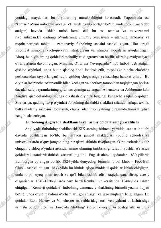 one va ashbourne kabi angliya qishloqlaridagi shunga o‘xshash o‘yinlar bugungi kungacha saqlanib qolgan. shu tariqa, qadimgi to‘p o‘yinlari futbolning dastlabki shakllari sifatida nafaqat texnik, balki madaniy merosni ifodalaydi, chunki ular insoniyatning birgalikda harakat qilish istagini aks ettirgan. futbolning angliyada shakllanishi va rasmiy qoidalarining yaratilishi angliyada futbolning shakllanishi xix asrning birinchi yarmida, sanoat inqilobi davrida boshlangan bo‘lib, bu jarayon jamoat maktablari (public schools) va universitetlarda o‘quv jarayonining bir qismi sifatida rivojlangan. o‘rta asrlardan kelib chiqqan qishloq o‘yinlari asosida, ammo ularning tartibsizligi tufayli, yoshlar o‘rtasida qoidalarni standartlashtirish zarurati tug‘ildi. eng dastlabki qadamlar 1830-yillarda edinburgda qo‘yilgan bo‘lib, 1824-yilda dunyodagi birinchi futbol klubi – foot-ball club – tashkil etilgan. 1833-yilda bu klubda qisqa muddatli qoidalar ishlab chiqilgan, unda to‘pni oyoq bilan tepish va qo‘l bilan ushlab olish taqiqlangan. biroq, asosiy o‘zgarishlar 1840-1850-yillarda yuz berdi.kembrij universitetida 1848-yilda ishlab chiqilgan "kembrij qoidalari" futbolning zamonaviy shaklining birinchi yozma hujjati bo‘lib, unda o‘yin maydoni o‘lchamlari, gol chizig‘i va …